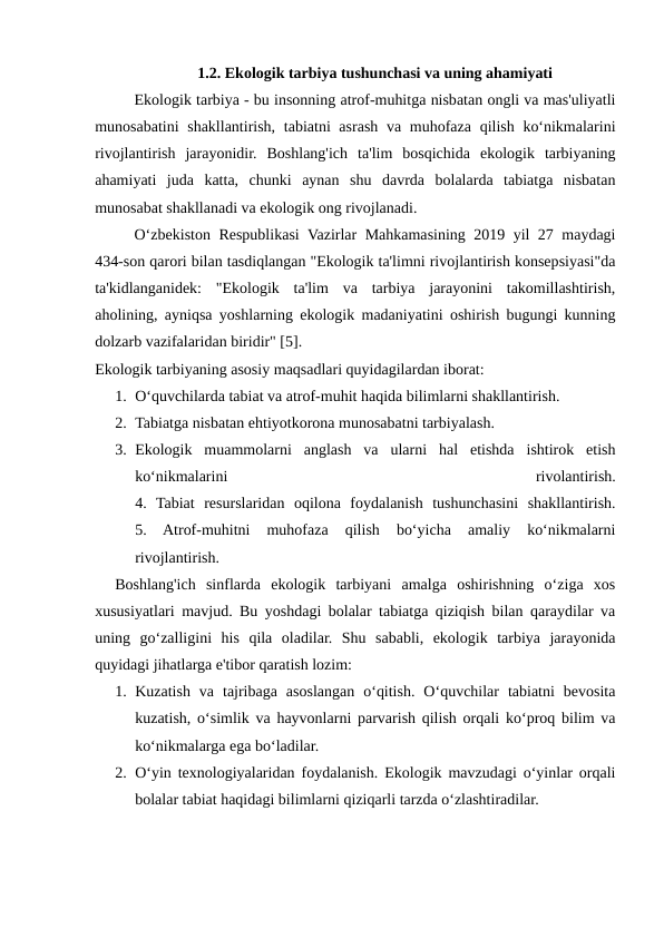 1.2. Ekologik tarbiya tushunchasi va uning ahamiyati
Ekologik tarbiya - bu insonning atrof-muhitga nisbatan ongli va mas'uliyatli
munosabatini  shakllantirish, tabiatni asrash va muhofaza qilish ko‘nikmalarini
rivojlantirish  jarayonidir.  Boshlang'ich  ta'lim  bosqichida  ekologik  tarbiyaning
ahamiyati  juda  katta,  chunki  aynan  shu  davrda  bolalarda  tabiatga  nisbatan
munosabat shakllanadi va ekologik ong rivojlanadi.
O‘zbekiston Respublikasi Vazirlar Mahkamasining 2019 yil 27 maydagi
434-son qarori bilan tasdiqlangan "Ekologik ta'limni rivojlantirish konsepsiyasi"da
ta'kidlanganidek:  "Ekologik  ta'lim  va  tarbiya  jarayonini  takomillashtirish,
aholining, ayniqsa yoshlarning ekologik madaniyatini oshirish bugungi kunning
dolzarb vazifalaridan biridir" [5].
Ekologik tarbiyaning asosiy maqsadlari quyidagilardan iborat:
1. O‘quvchilarda tabiat va atrof-muhit haqida bilimlarni shakllantirish.
2. Tabiatga nisbatan ehtiyotkorona munosabatni tarbiyalash.
3. Ekologik  muammolarni  anglash  va  ularni  hal  etishda  ishtirok  etish
ko‘nikmalarini
 
rivolantirish.
4.  Tabiat  resurslaridan  oqilona  foydalanish  tushunchasini  shakllantirish.
5.  Atrof-muhitni  muhofaza  qilish  bo‘yicha  amaliy  ko‘nikmalarni
rivojlantirish.
Boshlang'ich  sinflarda  ekologik  tarbiyani  amalga  oshirishning  o‘ziga  xos
xususiyatlari mavjud. Bu yoshdagi bolalar tabiatga qiziqish bilan qaraydilar va
uning  go‘zalligini  his  qila  oladilar.  Shu  sababli,  ekologik  tarbiya  jarayonida
quyidagi jihatlarga e'tibor qaratish lozim:
1. Kuzatish  va  tajribaga  asoslangan  o‘qitish.  O‘quvchilar  tabiatni  bevosita
kuzatish, o‘simlik va hayvonlarni parvarish qilish orqali ko‘proq bilim va
ko‘nikmalarga ega bo‘ladilar.
2. O‘yin texnologiyalaridan foydalanish. Ekologik mavzudagi o‘yinlar orqali
bolalar tabiat haqidagi bilimlarni qiziqarli tarzda o‘zlashtiradilar.
