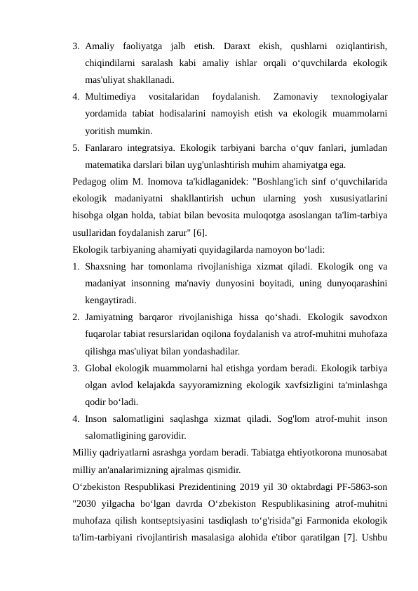 3. Amaliy  faoliyatga  jalb  etish.  Daraxt  ekish,  qushlarni  oziqlantirish,
chiqindilarni  saralash  kabi  amaliy  ishlar  orqali  o‘quvchilarda  ekologik
mas'uliyat shakllanadi.
4. Multimediya  vositalaridan  foydalanish.  Zamonaviy  texnologiyalar
yordamida tabiat hodisalarini namoyish etish va ekologik muammolarni
yoritish mumkin.
5. Fanlararo integratsiya. Ekologik tarbiyani barcha o‘quv fanlari, jumladan
matematika darslari bilan uyg'unlashtirish muhim ahamiyatga ega.
Pedagog olim M. Inomova ta'kidlaganidek: "Boshlang'ich sinf o‘quvchilarida
ekologik  madaniyatni  shakllantirish  uchun  ularning  yosh  xususiyatlarini
hisobga olgan holda, tabiat bilan bevosita muloqotga asoslangan ta'lim-tarbiya
usullaridan foydalanish zarur" [6].
Ekologik tarbiyaning ahamiyati quyidagilarda namoyon bo‘ladi:
1. Shaxsning har tomonlama rivojlanishiga xizmat qiladi. Ekologik ong va
madaniyat insonning ma'naviy dunyosini boyitadi, uning dunyoqarashini
kengaytiradi.
2. Jamiyatning  barqaror  rivojlanishiga  hissa  qo‘shadi.  Ekologik  savodxon
fuqarolar tabiat resurslaridan oqilona foydalanish va atrof-muhitni muhofaza
qilishga mas'uliyat bilan yondashadilar.
3. Global ekologik muammolarni hal etishga yordam beradi. Ekologik tarbiya
olgan avlod kelajakda sayyoramizning ekologik xavfsizligini ta'minlashga
qodir bo‘ladi.
4. Inson  salomatligini  saqlashga  xizmat  qiladi.  Sog'lom  atrof-muhit  inson
salomatligining garovidir.
Milliy qadriyatlarni asrashga yordam beradi. Tabiatga ehtiyotkorona munosabat
milliy an'analarimizning ajralmas qismidir.
O‘zbekiston Respublikasi Prezidentining 2019 yil 30 oktabrdagi PF-5863-son
"2030  yilgacha  bo‘lgan  davrda  O‘zbekiston  Respublikasining  atrof-muhitni
muhofaza qilish kontseptsiyasini tasdiqlash to‘g'risida"gi Farmonida ekologik
ta'lim-tarbiyani rivojlantirish masalasiga alohida e'tibor qaratilgan [7]. Ushbu
