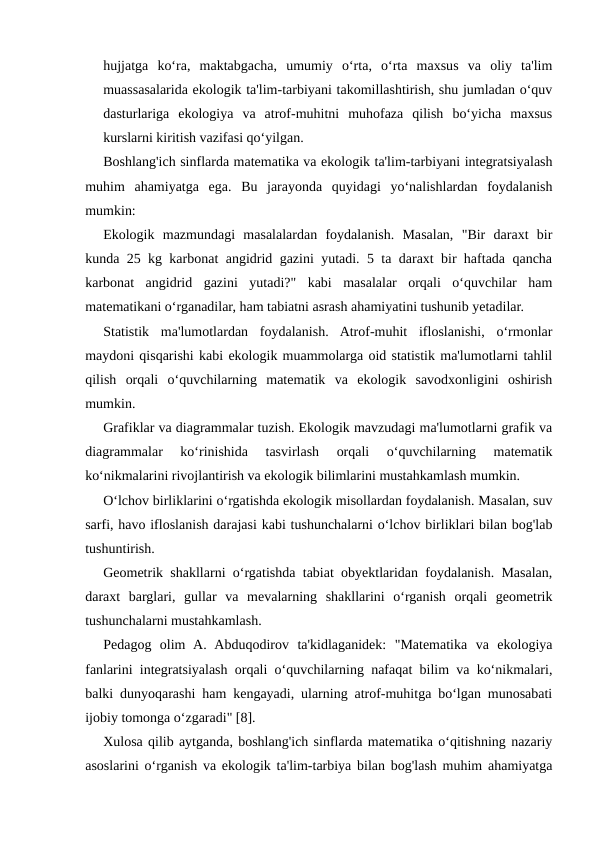 hujjatga  ko‘ra,  maktabgacha,  umumiy  o‘rta,  o‘rta  maxsus  va  oliy  ta'lim
muassasalarida ekologik ta'lim-tarbiyani takomillashtirish, shu jumladan o‘quv
dasturlariga  ekologiya  va  atrof-muhitni  muhofaza  qilish  bo‘yicha  maxsus
kurslarni kiritish vazifasi qo‘yilgan.
Boshlang'ich sinflarda matematika va ekologik ta'lim-tarbiyani integratsiyalash
muhim  ahamiyatga  ega.  Bu  jarayonda  quyidagi  yo‘nalishlardan  foydalanish
mumkin:
Ekologik  mazmundagi  masalalardan  foydalanish.  Masalan,  "Bir  daraxt  bir
kunda 25 kg karbonat angidrid gazini yutadi. 5 ta daraxt bir haftada qancha
karbonat  angidrid  gazini  yutadi?"  kabi  masalalar  orqali  o‘quvchilar  ham
matematikani o‘rganadilar, ham tabiatni asrash ahamiyatini tushunib yetadilar.
Statistik  ma'lumotlardan  foydalanish.  Atrof-muhit  ifloslanishi,  o‘rmonlar
maydoni qisqarishi kabi ekologik muammolarga oid statistik ma'lumotlarni tahlil
qilish  orqali  o‘quvchilarning  matematik  va  ekologik  savodxonligini  oshirish
mumkin.
Grafiklar va diagrammalar tuzish. Ekologik mavzudagi ma'lumotlarni grafik va
diagrammalar  ko‘rinishida  tasvirlash  orqali  o‘quvchilarning  matematik
ko‘nikmalarini rivojlantirish va ekologik bilimlarini mustahkamlash mumkin.
O‘lchov birliklarini o‘rgatishda ekologik misollardan foydalanish. Masalan, suv
sarfi, havo ifloslanish darajasi kabi tushunchalarni o‘lchov birliklari bilan bog'lab
tushuntirish.
Geometrik shakllarni o‘rgatishda tabiat obyektlaridan foydalanish. Masalan,
daraxt  barglari,  gullar  va  mevalarning  shakllarini  o‘rganish  orqali  geometrik
tushunchalarni mustahkamlash.
Pedagog  olim  A.  Abduqodirov  ta'kidlaganidek:  "Matematika  va  ekologiya
fanlarini integratsiyalash orqali o‘quvchilarning nafaqat bilim va ko‘nikmalari,
balki dunyoqarashi ham kengayadi, ularning atrof-muhitga bo‘lgan munosabati
ijobiy tomonga o‘zgaradi" [8].
Xulosa qilib aytganda, boshlang'ich sinflarda matematika o‘qitishning nazariy
asoslarini o‘rganish va ekologik ta'lim-tarbiya bilan bog'lash muhim ahamiyatga
