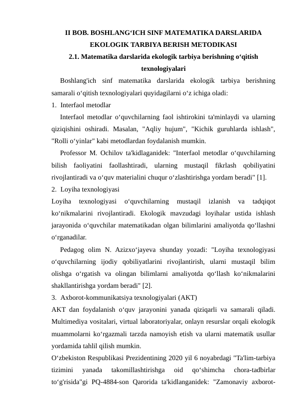 II BOB. BOSHLANG‘ICH SINF MATEMATIKA DARSLARIDA
EKOLOGIK TARBIYA BERISH METODIKASI
2.1. Matematika darslarida ekologik tarbiya berishning o‘qitish
texnologiyalari
Boshlang'ich  sinf  matematika  darslarida  ekologik  tarbiya  berishning
samarali o‘qitish texnologiyalari quyidagilarni o‘z ichiga oladi:
1. Interfaol metodlar
Interfaol metodlar o‘quvchilarning faol ishtirokini ta'minlaydi va ularning
qiziqishini  oshiradi.  Masalan,  "Aqliy  hujum",  "Kichik  guruhlarda  ishlash",
"Rolli o‘yinlar" kabi metodlardan foydalanish mumkin.
Professor M. Ochilov ta'kidlaganidek: "Interfaol metodlar o‘quvchilarning
bilish  faoliyatini  faollashtiradi,  ularning  mustaqil  fikrlash  qobiliyatini
rivojlantiradi va o‘quv materialini chuqur o‘zlashtirishga yordam beradi" [1].
2. Loyiha texnologiyasi
Loyiha  texnologiyasi  o‘quvchilarning  mustaqil  izlanish  va  tadqiqot
ko‘nikmalarini  rivojlantiradi.  Ekologik  mavzudagi  loyihalar  ustida  ishlash
jarayonida o‘quvchilar matematikadan olgan bilimlarini amaliyotda qo‘llashni
o‘rganadilar.
Pedagog  olim  N.  Azizxo‘jayeva  shunday  yozadi:  "Loyiha  texnologiyasi
o‘quvchilarning  ijodiy  qobiliyatlarini  rivojlantirish,  ularni  mustaqil  bilim
olishga  o‘rgatish  va  olingan  bilimlarni  amaliyotda  qo‘llash  ko‘nikmalarini
shakllantirishga yordam beradi" [2].
3. Axborot-kommunikatsiya texnologiyalari (AKT)
AKT dan foydalanish o‘quv jarayonini yanada qiziqarli va samarali qiladi.
Multimediya vositalari, virtual laboratoriyalar, onlayn resurslar orqali ekologik
muammolarni ko‘rgazmali tarzda namoyish etish va ularni matematik usullar
yordamida tahlil qilish mumkin.
O‘zbekiston Respublikasi Prezidentining 2020 yil 6 noyabrdagi "Ta'lim-tarbiya
tizimini  yanada  takomillashtirishga  oid  qo‘shimcha  chora-tadbirlar
to‘g'risida"gi  PQ-4884-son  Qarorida  ta'kidlanganidek:  "Zamonaviy  axborot-
