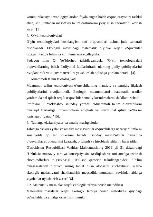 kommunikatsiya texnologiyalaridan foydalangan holda o‘quv jarayonini tashkil
etish, shu jumladan masofaviy ta'lim dasturlarini joriy etish choralarini ko‘rish
zarur" [3].
4. O‘yin texnologiyalari
O‘yin  texnologiyalari  boshlang'ich  sinf  o‘quvchilari  uchun  juda  samarali
hisoblanadi.  Ekologik  mavzudagi  matematik  o‘yinlar  orqali  o‘quvchilar
qiziqarli tarzda bilim va ko‘nikmalarni egallaydilar.
Pedagog  olim  Q.  Yo‘ldoshev  ta'kidlaganidek:  "O‘yin  texnologiyalari
o‘quvchilarning bilish faoliyatini faollashtiradi, ularning ijodiy qobiliyatlarini
rivojlantiradi va o‘quv materialini yaxshi eslab qolishga yordam beradi" [4].
5. Muammoli ta'lim texnologiyasi
Muammoli ta'lim texnologiyasi o‘quvchilarning mantiqiy va tanqidiy fikrlash
qobiliyatlarini  rivojlantiradi.  Ekologik  muammolarni  matematik  usullar
yordamida hal qilish orqali o‘quvchilar amaliy ko‘nikmalarni shakllantirishadi.
Professor  J.  Yo‘ldoshev  shunday  yozadi:  "Muammoli  ta'lim  o‘quvchilarni
mustaqil  fikrlashga,  muammolarni  aniqlash  va  ularni  hal  qilish  yo‘llarini
topishga o‘rgatadi" [5].
6. Tabiatga ekskursiyalar va amaliy mashg'ulotlar
Tabiatga ekskursiyalar va amaliy mashg'ulotlar o‘quvchilarga nazariy bilimlarni
amaliyotda  qo‘llash  imkonini  beradi.  Bunday  mashg'ulotlar  davomida
o‘quvchilar atrof-muhitni kuzatish, o‘lchash va hisoblash ishlarini bajaradilar.
O‘zbekiston  Respublikasi  Vazirlar  Mahkamasining  2019  yil  31  dekabrdagi
"Uzluksiz ma'naviy tarbiya konsepsiyasini tasdiqlash va uni amalga oshirish
chora-tadbirlari  to‘g'risida"gi  1059-son  qarorida  ta'kidlanganidek:  "Ta'lim
muassasalarida  o‘quvchilarning  tabiat  bilan  aloqasini  kuchaytirish,  ularda
ekologik madaniyatni  shakllantirish maqsadida muntazam  ravishda tabiatga
sayohatlar uyushtirish zarur" [6].
2.2. Matematik masalalar orqali ekologik tarbiya berish metodikasi
Matematik  masalalar  orqali  ekologik  tarbiya  berish  metodikasi  quyidagi
yo‘nalishlarda amalga oshirilishi mumkin:
