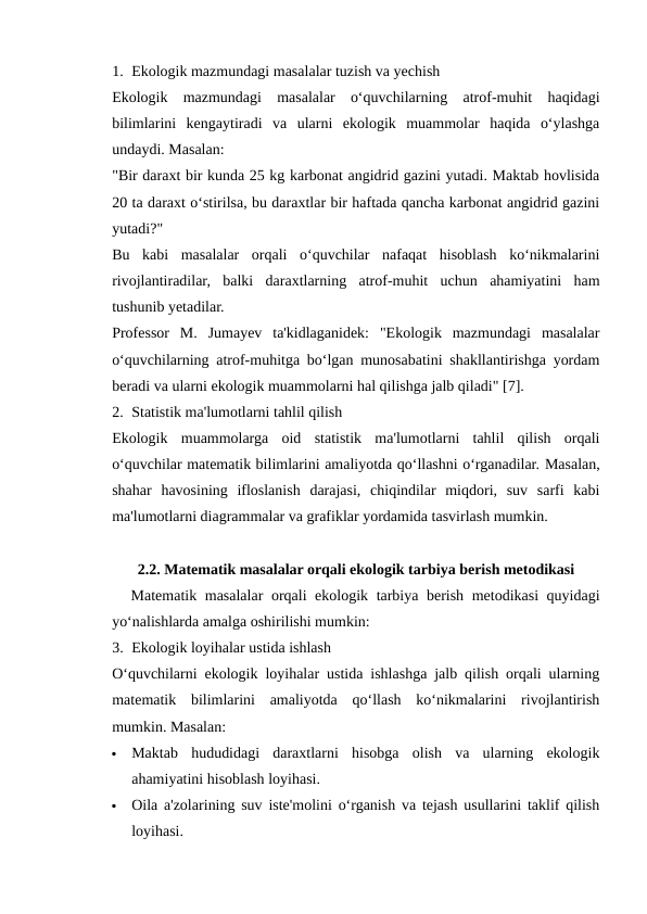 1. Ekologik mazmundagi masalalar tuzish va yechish
Ekologik  mazmundagi  masalalar  o‘quvchilarning  atrof-muhit  haqidagi
bilimlarini  kengaytiradi  va  ularni  ekologik  muammolar  haqida  o‘ylashga
undaydi. Masalan:
"Bir daraxt bir kunda 25 kg karbonat angidrid gazini yutadi. Maktab hovlisida
20 ta daraxt o‘stirilsa, bu daraxtlar bir haftada qancha karbonat angidrid gazini
yutadi?"
Bu  kabi  masalalar  orqali  o‘quvchilar  nafaqat  hisoblash  ko‘nikmalarini
rivojlantiradilar,  balki  daraxtlarning  atrof-muhit  uchun  ahamiyatini  ham
tushunib yetadilar.
Professor  M.  Jumayev  ta'kidlaganidek:  "Ekologik  mazmundagi  masalalar
o‘quvchilarning atrof-muhitga bo‘lgan munosabatini shakllantirishga yordam
beradi va ularni ekologik muammolarni hal qilishga jalb qiladi" [7].
2. Statistik ma'lumotlarni tahlil qilish
Ekologik  muammolarga  oid  statistik  ma'lumotlarni  tahlil  qilish  orqali
o‘quvchilar matematik bilimlarini amaliyotda qo‘llashni o‘rganadilar. Masalan,
shahar  havosining  ifloslanish  darajasi,  chiqindilar  miqdori,  suv  sarfi  kabi
ma'lumotlarni diagrammalar va grafiklar yordamida tasvirlash mumkin.
2.2. Matematik masalalar orqali ekologik tarbiya berish metodikasi
Matematik masalalar orqali ekologik tarbiya berish metodikasi quyidagi
yo‘nalishlarda amalga oshirilishi mumkin:
3. Ekologik loyihalar ustida ishlash
O‘quvchilarni ekologik loyihalar ustida ishlashga jalb qilish orqali ularning
matematik  bilimlarini  amaliyotda  qo‘llash  ko‘nikmalarini  rivojlantirish
mumkin. Masalan:

Maktab  hududidagi  daraxtlarni  hisobga  olish  va  ularning  ekologik
ahamiyatini hisoblash loyihasi.

Oila a'zolarining suv iste'molini o‘rganish va tejash usullarini taklif qilish
loyihasi.
