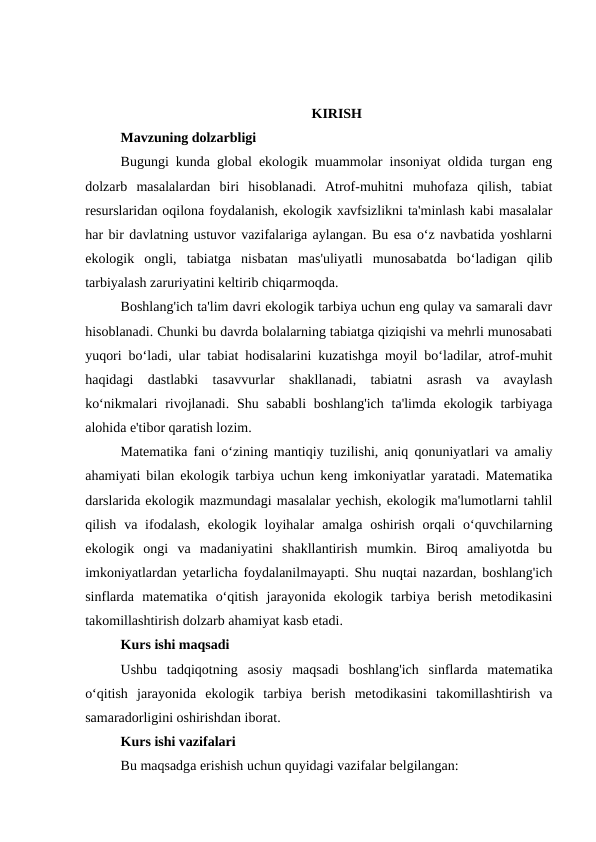 KIRISH
Mavzuning dolzarbligi
Bugungi kunda global ekologik muammolar insoniyat oldida turgan eng
dolzarb  masalalardan  biri  hisoblanadi.  Atrof-muhitni  muhofaza  qilish,  tabiat
resurslaridan oqilona foydalanish, ekologik xavfsizlikni ta'minlash kabi masalalar
har bir davlatning ustuvor vazifalariga aylangan. Bu esa o‘z navbatida yoshlarni
ekologik  ongli,  tabiatga  nisbatan  mas'uliyatli  munosabatda  bo‘ladigan  qilib
tarbiyalash zaruriyatini keltirib chiqarmoqda.
Boshlang'ich ta'lim davri ekologik tarbiya uchun eng qulay va samarali davr
hisoblanadi. Chunki bu davrda bolalarning tabiatga qiziqishi va mehrli munosabati
yuqori bo‘ladi, ular tabiat hodisalarini kuzatishga moyil bo‘ladilar, atrof-muhit
haqidagi  dastlabki  tasavvurlar  shakllanadi,  tabiatni  asrash  va  avaylash
ko‘nikmalari  rivojlanadi.  Shu sababli  boshlang'ich  ta'limda ekologik tarbiyaga
alohida e'tibor qaratish lozim.
Matematika fani o‘zining mantiqiy tuzilishi, aniq qonuniyatlari va amaliy
ahamiyati bilan ekologik tarbiya uchun keng imkoniyatlar yaratadi. Matematika
darslarida ekologik mazmundagi masalalar yechish, ekologik ma'lumotlarni tahlil
qilish  va ifodalash,  ekologik loyihalar  amalga oshirish  orqali  o‘quvchilarning
ekologik  ongi  va  madaniyatini  shakllantirish  mumkin.  Biroq  amaliyotda  bu
imkoniyatlardan yetarlicha foydalanilmayapti. Shu nuqtai nazardan, boshlang'ich
sinflarda  matematika  o‘qitish  jarayonida  ekologik  tarbiya  berish  metodikasini
takomillashtirish dolzarb ahamiyat kasb etadi.
Kurs ishi maqsadi
Ushbu  tadqiqotning  asosiy  maqsadi  boshlang'ich  sinflarda  matematika
o‘qitish  jarayonida  ekologik  tarbiya  berish  metodikasini  takomillashtirish  va
samaradorligini oshirishdan iborat.
Kurs ishi vazifalari
Bu maqsadga erishish uchun quyidagi vazifalar belgilangan:
