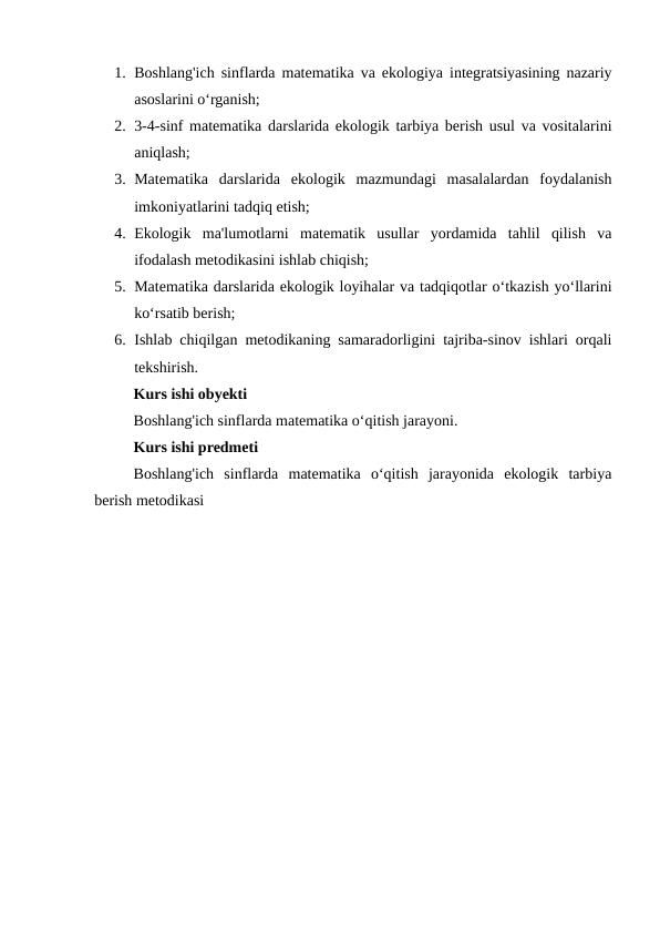 1. Boshlang'ich sinflarda matematika va ekologiya integratsiyasining nazariy
asoslarini o‘rganish;
2. 3-4-sinf matematika darslarida ekologik tarbiya berish usul va vositalarini
aniqlash;
3. Matematika  darslarida  ekologik  mazmundagi  masalalardan  foydalanish
imkoniyatlarini tadqiq etish;
4. Ekologik  ma'lumotlarni  matematik  usullar  yordamida  tahlil  qilish  va
ifodalash metodikasini ishlab chiqish;
5. Matematika darslarida ekologik loyihalar va tadqiqotlar o‘tkazish yo‘llarini
ko‘rsatib berish;
6. Ishlab chiqilgan metodikaning samaradorligini tajriba-sinov ishlari orqali
tekshirish.
Kurs ishi obyekti
Boshlang'ich sinflarda matematika o‘qitish jarayoni.
Kurs ishi predmeti
Boshlang'ich  sinflarda  matematika  o‘qitish  jarayonida  ekologik  tarbiya
berish metodikasi
