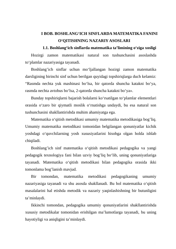 I BOB. BOSHLANG‘ICH SINFLARDA MATEMATIKA FANINI
O‘QITISHNING NAZARIY ASOSLARI
1.1. Boshlang‘ich sinflarda matematika ta’limining o‘ziga xosligi
Hozirgi  zamon  matematikasi  natural  son  tushunchasini  asoslashda
to‘plamlar nazariyasiga tayanadi.
Boshlang’ich  sinflar  uchun  mo‘ljallangan  hozirgi  zamon  matematika
darsligining birinchi sinf uchun berilgan quyidagi topshiriqlarga duch kelamiz:
“Rasmda nechta yuk mashinasi bo‘lsa, bir qatorda shuncha katakni bo‘ya,
rasmda nechta avtobus bo‘lsa, 2-qatorda shuncha katakni bo‘ya».
Bunday topshiriqlarni bajarish bolalarni ko‘rsatilgan to‘plamlar elementlari
orasida o‘zaro bir qiymatli moslik o‘rnatishga undaydi, bu esa natural son
tushunchasini shakllantirishda muhim ahamiyatga ega.
Matematika o‘qitish metodikasi umumiy matematika metodikasiga bog’liq.
Umumiy matematika metodikasi tomonidan belgilangan qonuniyatlar kichik
yoshdagi  o‘quvchilarning  yosh  xususiyatlarini  hisobga  olgan  holda  ishlab
chiqiladi.
Boshlang’ich sinf matematika o‘qitish metodikasi pedagogika va yangi
pedagogik texnologiya fani bilan uzviy bog’liq bo‘lib, uning qonuniyatlariga
tayanadi.  Matematika  o‘qitish  metodikasi  bilan  pedagogika  orasida  ikki
tomonlama bog’lanish mavjud.
Bir  tomondan,  matematika  metodikasi  pedagogikaning  umumiy
nazariyasiga tayanadi va shu asosda shakllanadi. Bu hol matematika o‘qitish
masalalarini hal etishda metodik va nazariy yaqinlashishning bir butunligini
ta’minlaydi.
Ikkinchi tomondan, pedagogika umumiy qonuniyatlarini shakllantirishda
xususiy metodikalar tomonidan erishilgan ma’lumotlarga tayanadi, bu uning
hayotiyligi va aniqligini ta’minlaydi.
