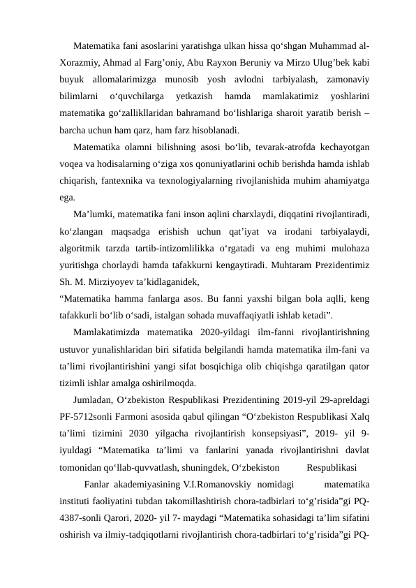Matematika fani asoslarini yaratishga ulkan hissa qo‘shgan Muhammad al-
Xorazmiy, Ahmad al Farg’oniy, Abu Rayxon Beruniy va Mirzo Ulug’bek kabi
buyuk  allomalarimizga  munosib  yosh  avlodni  tarbiyalash,  zamonaviy
bilimlarni  o‘quvchilarga  yetkazish  hamda  mamlakatimiz  yoshlarini
matematika go‘zallikllaridan bahramand bo‘lishlariga sharoit yaratib berish –
barcha uchun ham qarz, ham farz hisoblanadi.
Matematika olamni bilishning asosi bo‘lib, tevarak-atrofda kechayotgan
voqea va hodisalarning o‘ziga xos qonuniyatlarini ochib berishda hamda ishlab
chiqarish, fantexnika va texnologiyalarning rivojlanishida muhim ahamiyatga
ega.
Ma’lumki, matematika fani inson aqlini charxlaydi, diqqatini rivojlantiradi,
ko‘zlangan  maqsadga  erishish  uchun  qat’iyat  va  irodani  tarbiyalaydi,
algoritmik  tarzda  tartib-intizomlilikka  o‘rgatadi  va  eng  muhimi  mulohaza
yuritishga chorlaydi hamda tafakkurni kengaytiradi. Muhtaram Prezidentimiz
Sh. M. Mirziyoyev ta’kidlaganidek,
“Matematika hamma fanlarga asos. Bu fanni yaxshi bilgan bola aqlli, keng
tafakkurli bo‘lib o‘sadi, istalgan sohada muvaffaqiyatli ishlab ketadi”.
Mamlakatimizda  matematika  2020-yildagi  ilm-fanni  rivojlantirishning
ustuvor yunalishlaridan biri sifatida belgilandi hamda matematika ilm-fani va
ta’limi rivojlantirishini yangi sifat bosqichiga olib chiqishga qaratilgan qator
tizimli ishlar amalga oshirilmoqda.
Jumladan, O‘zbekiston Respublikasi Prezidentining 2019-yil 29-apreldagi
PF-5712sonli Farmoni asosida qabul qilingan “O‘zbekiston Respublikasi Xalq
ta’limi  tizimini  2030  yilgacha  rivojlantirish  konsepsiyasi”,  2019-  yil  9-
iyuldagi  “Matematika  ta’limi  va  fanlarini  yanada  rivojlantirishni  davlat
tomonidan qo‘llab-quvvatlash, shuningdek, O‘zbekiston 
Respublikasi
 
Fanlar  akademiyasining V.I.Romanovskiy nomidagi
 
matematika
instituti faoliyatini tubdan takomillashtirish chora-tadbirlari to‘g’risida”gi PQ-
4387-sonli Qarori, 2020- yil 7- maydagi “Matematika sohasidagi ta’lim sifatini
oshirish va ilmiy-tadqiqotlarni rivojlantirish chora-tadbirlari to‘g’risida”gi PQ-
