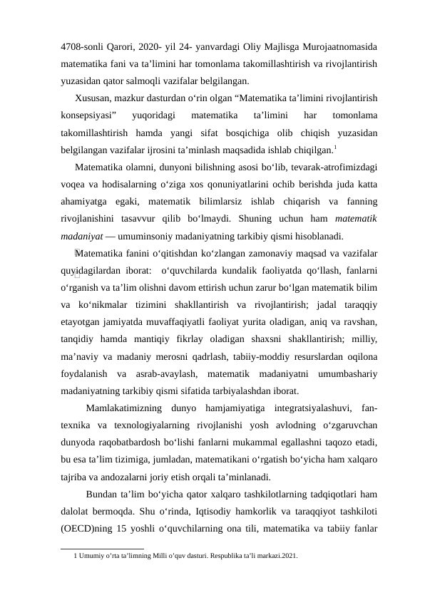 4708-sonli Qarori, 2020- yil 24- yanvardagi Oliy Majlisga Murojaatnomasida
matematika fani va ta’limini har tomonlama takomillashtirish va rivojlantirish
yuzasidan qator salmoqli vazifalar belgilangan.
Xususan, mazkur dasturdan o‘rin olgan “Matematika ta’limini rivojlantirish
konsepsiyasi”  yuqoridagi  matematika  ta’limini  har  tomonlama
takomillashtirish  hamda  yangi  sifat  bosqichiga  olib  chiqish  yuzasidan
belgilangan vazifalar ijrosini ta’minlash maqsadida ishlab chiqilgan.1
Matematika olamni, dunyoni bilishning asosi bo‘lib, tevarak-atrofimizdagi
voqea va hodisalarning o‘ziga xos qonuniyatlarini ochib berishda juda katta
ahamiyatga  egaki,  matematik  bilimlarsiz  ishlab  chiqarish  va  fanning
rivojlanishini  tasavvur  qilib  bo‘lmaydi.  Shuning  uchun  ham  matematik
madaniyat — umuminsoniy madaniyatning tarkibiy qismi hisoblanadi.
Matematika fanini o‘qitishdan ko‘zlangan zamonaviy maqsad va vazifalar
quyidagilardan iborat:  o‘quvchilarda kundalik faoliyatda qo‘llash, fanlarni
o‘rganish va ta’lim olishni davom ettirish uchun zarur bo‘lgan matematik bilim
va  ko‘nikmalar  tizimini  shakllantirish  va  rivojlantirish;  jadal  taraqqiy
etayotgan jamiyatda muvaffaqiyatli faoliyat yurita oladigan, aniq va ravshan,
tanqidiy  hamda  mantiqiy  fikrlay  oladigan  shaxsni  shakllantirish;  milliy,
ma’naviy va madaniy merosni qadrlash, tabiiy-moddiy resurslardan oqilona
foydalanish  va  asrab-avaylash,  matematik  madaniyatni  umumbashariy
madaniyatning tarkibiy qismi sifatida tarbiyalashdan iborat.
Mamlakatimizning  dunyo  hamjamiyatiga  integratsiyalashuvi,  fan-
texnika  va  texnologiyalarning  rivojlanishi  yosh  avlodning  o‘zgaruvchan
dunyoda raqobatbardosh bo‘lishi fanlarni mukammal egallashni taqozo etadi,
bu esa ta’lim tizimiga, jumladan, matematikani o‘rgatish bo‘yicha ham xalqaro
tajriba va andozalarni joriy etish orqali ta’minlanadi.
Bundan ta’lim bo‘yicha qator xalqaro tashkilotlarning tadqiqotlari ham
dalolat bermoqda. Shu o‘rinda, Iqtisodiy hamkorlik va taraqqiyot tashkiloti
(OECD)ning 15 yoshli o‘quvchilarning ona tili, matematika va tabiiy fanlar
1 Umumiy o’rta ta’limning Milli o’quv dasturi. Respublika ta’li markazi.2021. 
