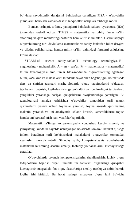 bo‘yicha  savodxonlik  darajasini  baholashga  qaratilgan  PISA -  o‘quvchilar
yutuqlarini baholash xalqaro dasturi tadqiqotlari natijalari e’tiborga molik.
Bundan tashqari, ta’limiy yutuqlarni baholash xalqaro uyushmasi (IEA)
tomonidan  tashkil  etilgan  TIMSS  -  matematika  va  tabiiy  fanlar  ta’lim
sifatining xalqaro monitoringi dasturini ham keltirish mumkin. Ushbu tadqiqot
o‘quvchilarning turli davlatlarda matematika va tabiiy fanlardan bilim darajasi
va sifatini solishtirishga hamda milliy ta’lim tizimidagi farqlarni aniqlashga
ko‘maklashadi.
STEAM (S – science - tabiiy fanlar T – technology - texnologiya, E –
engineering - muhandislik, A – art - san’at, M – mathematics - matematika)
ta’lim  texnologiyasi  aniq  fanlar  blok-modulida  o‘quvchilarning  egallagan
bilim, ko‘nikma va malakalarini kundalik hayot bilan bog’liqligini ko‘rsatishda
dars  va  sinfdan  tashqari  mashg’ulotlarda  o‘quv  tadqiqotlarini  o‘tkazish,
tajribalarni bajarish, loyihalashtirishga yo‘naltirilgan ijodkorligini tarbiyalash,
yangiliklar  yaratishga  bo‘lgan  qiziqishlarini  rivojlantirishga  qaratilgan.  Bu
texnologiyani  amalga  oshirishda  o‘quvchilar  tomonidan  turli  texnik
qurilmalarni  yasash  uchun  loyihalar  yaratish,  loyiha  asosida  qurilmaning
maketini yaratish va uni amaliyotda ishlatib ko‘rish, kamchiliklarini topish
hamda uni bartaraf etish kabi vazifalar bajariladi.
Matematik  ta’limga  kompetensiyaviy  yondashuv  kasbiy,  shaxsiy  va
jamiyatdagi kundalik hayotda uchraydigan holatlarda samarali harakat qilishga
imkon  beradigan  turli  ko‘rinishdagi  malakalarni  o‘quvchilar  tomonidan
egallashni  nazarda  tutadi.  Shunday  qilib,  kompetensiyaviy  yondashuvda
matematik ta’limning asosini amaliy, tadbiqiy yo‘nalishlarini kuchaytirishga
qaratiladi.
O‘quvchilarda tayanch kompetensiyalarini shakllantirish, kichik o‘quv
tadqiqotlarni  bajarish  orqali  umumta’lim  fanlarini  o‘rganishga  qiziqishni
kuchaytirish maqsadida fan o‘quv dasturlariga amaliy mashq va tatbiq hamda
loyiha  ishi  kiritildi.  Bu  holat  nafaqat  muayyan  o‘quv  fani  bo‘yicha
