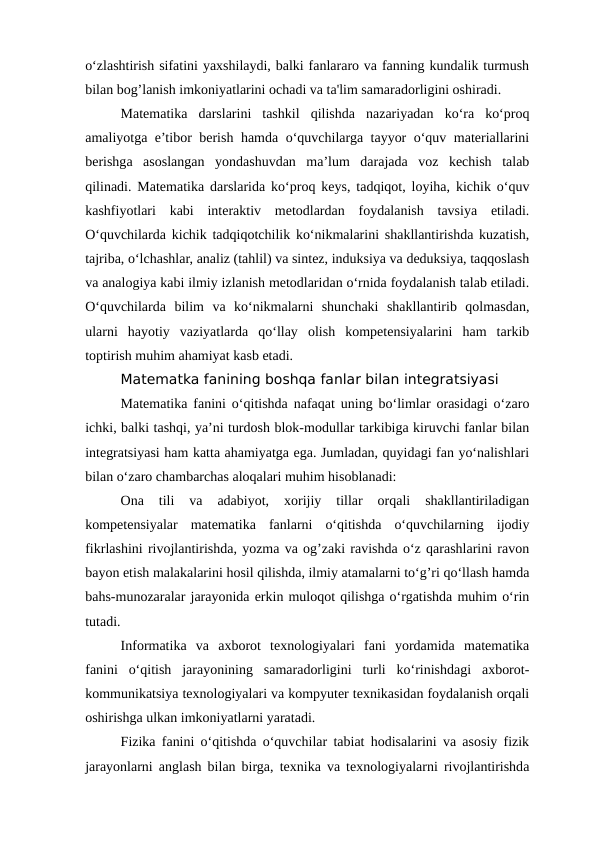 o‘zlashtirish sifatini yaxshilaydi, balki fanlararo va fanning kundalik turmush
bilan bog’lanish imkoniyatlarini ochadi va ta'lim samaradorligini oshiradi.
Matematika  darslarini  tashkil  qilishda  nazariyadan  ko‘ra  ko‘proq
amaliyotga e’tibor berish hamda o‘quvchilarga tayyor o‘quv materiallarini
berishga  asoslangan  yondashuvdan  ma’lum  darajada  voz  kechish  talab
qilinadi. Matematika darslarida ko‘proq keys, tadqiqot, loyiha, kichik o‘quv
kashfiyotlari  kabi  interaktiv  metodlardan  foydalanish  tavsiya  etiladi.
O‘quvchilarda kichik tadqiqotchilik ko‘nikmalarini shakllantirishda kuzatish,
tajriba, o‘lchashlar, analiz (tahlil) va sintez, induksiya va deduksiya, taqqoslash
va analogiya kabi ilmiy izlanish metodlaridan o‘rnida foydalanish talab etiladi.
O‘quvchilarda  bilim  va  ko‘nikmalarni  shunchaki  shakllantirib  qolmasdan,
ularni  hayotiy  vaziyatlarda  qo‘llay  olish  kompetensiyalarini  ham  tarkib
toptirish muhim ahamiyat kasb etadi.
Matematka fanining boshqa fanlar bilan integratsiyasi
Matematika fanini o‘qitishda nafaqat uning bo‘limlar orasidagi o‘zaro
ichki, balki tashqi, ya’ni turdosh blok-modullar tarkibiga kiruvchi fanlar bilan
integratsiyasi ham katta ahamiyatga ega. Jumladan, quyidagi fan yo‘nalishlari
bilan o‘zaro chambarchas aloqalari muhim hisoblanadi:
Ona  tili  va  adabiyot,  xorijiy  tillar  orqali  shakllantiriladigan
kompetensiyalar  matematika  fanlarni  o‘qitishda  o‘quvchilarning  ijodiy
fikrlashini rivojlantirishda, yozma va og’zaki ravishda o‘z qarashlarini ravon
bayon etish malakalarini hosil qilishda, ilmiy atamalarni to‘g’ri qo‘llash hamda
bahs-munozaralar jarayonida erkin muloqot qilishga o‘rgatishda muhim o‘rin
tutadi.
Informatika  va  axborot  texnologiyalari  fani  yordamida  matematika
fanini  o‘qitish  jarayonining  samaradorligini  turli  ko‘rinishdagi  axborot-
kommunikatsiya texnologiyalari va kompyuter texnikasidan foydalanish orqali
oshirishga ulkan imkoniyatlarni yaratadi.
Fizika fanini o‘qitishda o‘quvchilar tabiat hodisalarini va asosiy fizik
jarayonlarni anglash bilan birga, texnika va texnologiyalarni rivojlantirishda
