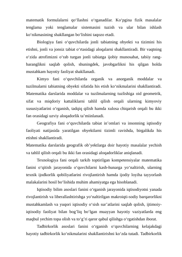 matematik  formulalarni  qo‘llashni  o‘rganadilar.  Ko‘pgina  fizik  masalalar
tenglama  yoki  tenglamalar  sistemasini  tuzish  va  ular  bilan  ishlash
ko‘nikmasining shakllangan bo‘lishini taqozo etadi.
Biologiya fani o‘quvchilarda jonli tabiatning obyekti va tizimini his
etishni, jonli va jonsiz tabiat o‘rtasidagi aloqalarni shakllantiradi. Bir vaqtning
o‘zida atrofimizni o‘rab turgan jonli tabiatga ijobiy munosabat, tabiiy rang-
baranglikni  saqlab  qolish,  shuningdek,  javobgarlikni  his  qilgan  holda
mustahkam hayotiy faoliyat shakllanadi.
Kimyo  fani  o‘quvchilarda  organik  va  anorganik  moddalar  va
tuzilmalarni tabiatning obyekti sifatida his etish ko‘nikmalarini shakllantiradi.
Matematika darslarida moddalar va tuzilmalarning tuzlishiga oid geometrik,
sifat  va  miqdoriy  kattaliklarni  tahlil  qilish  orqali  ularning  kimyoviy
xususiyatlarini o‘rganish, tadqiq qilish hamda xulosa chiqarish orqali bu ikki
fan orasidagi uzviy aloqadorlik ta’miinlanadi.
Geografiya fani o‘quvchilarda tabiat in’omlari va insonning iqtisodiy
faoliyati  natijasida  yaratilgan  obyektlarni  tizimli  ravishda,  birgalikda  his
etishni shakllantiradi.
Matematika darslarida geografik ob’yektlarga doir hayotiy masalalar yechish
va tahlil qilish orqali bu ikki fan orasidagi aloqadorliklar aniqlanadi.
Texnologiya fani orqali tarkib toptirilgan kompetensiyalar matematika
fanini o‘qitish jarayonida o‘quvchilarni kasb-hunarga yo‘naltirish, ularning
texnik ijodkorlik qobiliyatlarini rivojlantirish hamda ijodiy loyiha tayyorlash
malakalarini hosil bo‘lishida muhim ahamiyatga ega hisoblanadi.
Iqtisodiy bilim asoslari fanini o‘rganish jarayonida iqtisodiyotni yanada
rivojlantirish va liberallashtirishga yo‘naltirilgan makroiqti-sodiy barqarorlikni
mustahkamlash va yuqori iqtisodiy o‘sish sur’atlarini saqlab qolish, ijtimoiy-
iqtisodiy faoliyat bilan bog’liq bo‘lgan muayyan hayotiy vaziyatlarda eng
maqbul yechim topa olish va to‘g’ri qaror qabul qilishga o‘rgatishdan iborat.
Tadbirkorlik  asoslari  fanini  o‘rganish  o‘quvchilarning  kelajakdagi
hayotiy tadbirkorlik ko‘nikmalarini shakllantirishni ko‘zda tutadi. Tadbirkorlik
