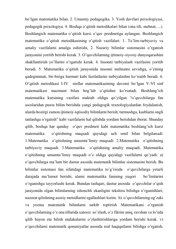 bo’lgan matematika bilan. 2. Umumiy pedagogika. 3. Yosh davrlari psixologiyasi, 
pedagogik psixologiya. 4. Boshqa o’qitish metodikalari bilan (ona tili, mehnat, ...). 
Boshlangich matematika o’qitish kursi o’quv predmetiga aylangan. Boshlangich 
matematika o’qitish metodikasining o’qitish vazifalari: 1. Ta’lim-tarbiyaviy va 
amaliy vazifalarni amalga oshirishi, 2. Nazariy bilimlar sistemasini o’rganish 
jarayonini yoritib berishi kerak. 3. O’quvchilarning ijtimoiy-siyosiy dunyoqarashini 
shakllantirish yo’llarini o’rgatishi kerak. 4. Insonni tarbiyalash vazifasini yoritib 
beradi. 5. Matematika o’qitish jarayonida insonni mehnatni sevishga, o’zining 
qadrqimmati, bir-biriga hurmati kabi fazilatlarini tarbiyalashni ko’rsatib beradi. 6. 
O’qitish metodikasi I-IV  sinflar matematikasining davomi bo’lgan V-VI sinf 
matematikasi mazmuni bilan bog’lab o’qitishni ko’rsatadi. Boshlang’ich 
matematika kursining vazifasi maktab oldiga qo’yilgan “o’quvchilarga fan 
asoslaridan puxta bilim berishda yangi pedagogik texnologiyalardan foydalanish, 
ularda hozirgi zamon ijtimoiy-iqtisodiy bilimlarni berish, turmushga, kasblarni ongli 
tanlashga o’rgatish” kabi vazifalarni hal qilishda yordam berishdan iborat. Shunday 
qilib, boshqa har qanday  o’quv predmeti kabi matematika boshlang’ich kursi 
matematika  o’qitishning maqsadi quyidagi uch omil bilan belgilanadi: 
1.Matematika  o’qitishning umumta’limiy maqsadi. 2.Matematika  o’qitishning 
tarbiyaviy maqsadi. 3.Matematika  o’qitishning amaliy maqsadi. Matematika  
o’qitishning umumta’limiy maqsadi o’z oldiga quyidagi vazifalarni qo’yadi: a)  
o’quvchilarga ma’lum bir dastur asosida matematik bilimlar sistemasini berish. Bu 
bilimlar sistemasi fan sifatidagi matematika to’g’risida  o’quvchilarga yetarli 
darajada ma’lumot berishi, ularni matematika fanining yuqori   bo’limlarini 
o’rganishga tayyorlashi kerak. Bundan tashqari, dastur asosida  o’quvchilar o’qish 
jarayonida olgan bilimlarning ishonchli ekanligini tekshira bilishga o’rganishlari, 
nazorat qilishning asosiy metodlarini egallashlari lozim.  b)  o’quvchilarning og’zaki 
va yozma matematik bilimlarni tarkib toptirish Matematikani o’rganish  
o’quvchilarning o’z ona tillarida xatosiz  so’zlash, o’z fikrini aniq, ravshan va lo’nda 
qilib bayon eta bilish malakalarini o’zlashtirishlariga yordam berishi kerak. v) 
o’quvchilarni matematik qonuniyatlar asosida real haqiqatlarni bilishga o’rgatish. 
