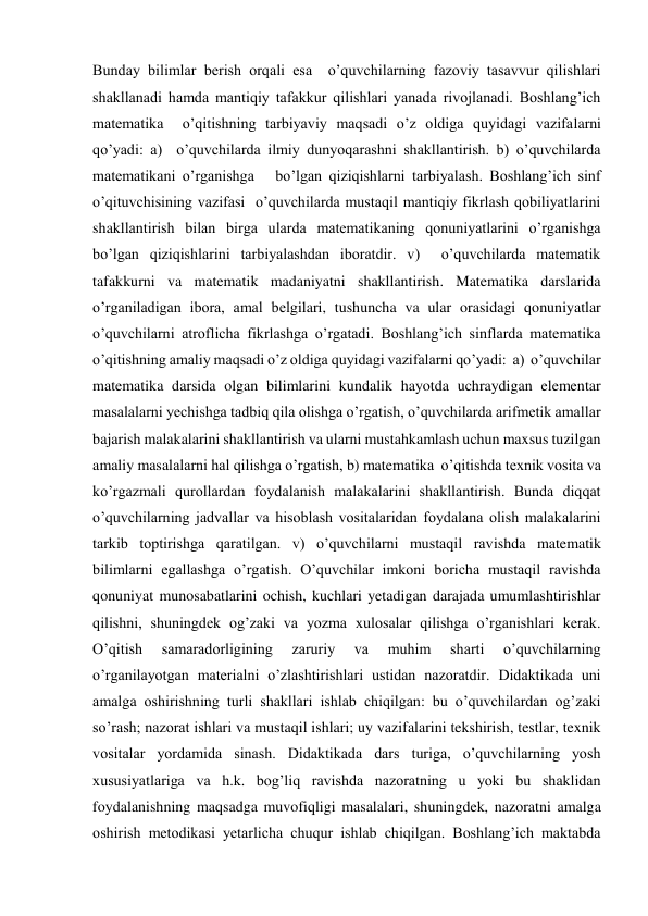 Bunday bilimlar berish orqali esa  o’quvchilarning fazoviy tasavvur qilishlari 
shakllanadi hamda mantiqiy tafakkur qilishlari yanada rivojlanadi. Boshlang’ich 
matematika  o’qitishning tarbiyaviy maqsadi o’z oldiga quyidagi vazifalarni 
qo’yadi: a)  o’quvchilarda ilmiy dunyoqarashni shakllantirish. b) o’quvchilarda 
matematikani o’rganishga   bo’lgan qiziqishlarni tarbiyalash. Boshlang’ich sinf  
o’qituvchisining vazifasi  o’quvchilarda mustaqil mantiqiy fikrlash qobiliyatlarini 
shakllantirish bilan birga ularda matematikaning qonuniyatlarini o’rganishga   
bo’lgan qiziqishlarini tarbiyalashdan iboratdir. v)  o’quvchilarda matematik 
tafakkurni va matematik madaniyatni shakllantirish. Matematika darslarida 
o’rganiladigan ibora, amal belgilari, tushuncha va ular orasidagi qonuniyatlar  
o’quvchilarni atroflicha fikrlashga o’rgatadi. Boshlang’ich sinflarda matematika  
o’qitishning amaliy maqsadi o’z oldiga quyidagi vazifalarni qo’yadi:  a)  o’quvchilar 
matematika darsida olgan bilimlarini kundalik hayotda uchraydigan elementar 
masalalarni yechishga tadbiq qila olishga o’rgatish, o’quvchilarda arifmetik amallar 
bajarish malakalarini shakllantirish va ularni mustahkamlash uchun maxsus tuzilgan 
amaliy masalalarni hal qilishga o’rgatish, b) matematika  o’qitishda texnik vosita va  
ko’rgazmali qurollardan foydalanish malakalarini shakllantirish. Bunda diqqat 
o’quvchilarning jadvallar va hisoblash vositalaridan foydalana olish malakalarini 
tarkib toptirishga qaratilgan. v) o’quvchilarni mustaqil ravishda matematik 
bilimlarni egallashga o’rgatish. O’quvchilar imkoni boricha mustaqil ravishda 
qonuniyat munosabatlarini ochish, kuchlari yetadigan darajada umumlashtirishlar 
qilishni, shuningdek og’zaki va yozma xulosalar qilishga o’rganishlari kerak. 
O’qitish 
samaradorligining 
zaruriy 
va 
muhim 
sharti 
o’quvchilarning 
o’rganilayotgan materialni o’zlashtirishlari ustidan nazoratdir. Didaktikada uni 
amalga oshirishning turli shakllari ishlab chiqilgan: bu o’quvchilardan og’zaki 
so’rash; nazorat ishlari va mustaqil ishlari; uy vazifalarini tekshirish, testlar, texnik 
vositalar yordamida sinash. Didaktikada dars turiga, o’quvchilarning yosh 
xususiyatlariga va h.k. bog’liq ravishda nazoratning u yoki bu shaklidan 
foydalanishning maqsadga muvofiqligi masalalari, shuningdek, nazoratni amalga 
oshirish metodikasi yetarlicha chuqur ishlab chiqilgan. Boshlang’ich maktabda 
