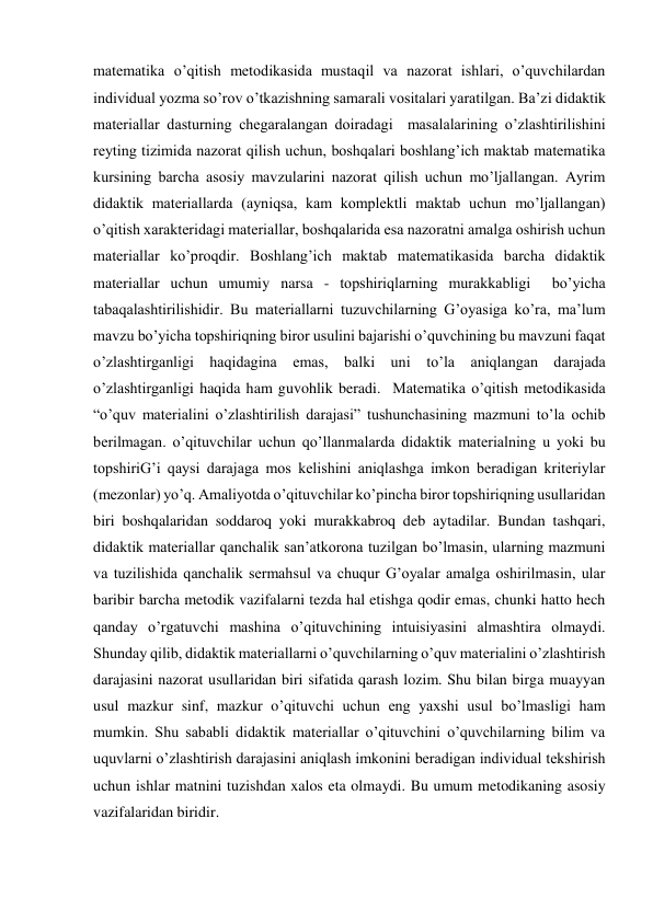 matematika o’qitish metodikasida mustaqil va nazorat ishlari, o’quvchilardan 
individual yozma so’rov o’tkazishning samarali vositalari yaratilgan. Ba’zi didaktik 
materiallar dasturning chegaralangan doiradagi  masalalarining o’zlashtirilishini 
reyting tizimida nazorat qilish uchun, boshqalari boshlang’ich maktab matematika 
kursining barcha asosiy mavzularini nazorat qilish uchun mo’ljallangan. Ayrim 
didaktik materiallarda (ayniqsa, kam komplektli maktab uchun mo’ljallangan) 
o’qitish xarakteridagi materiallar, boshqalarida esa nazoratni amalga oshirish uchun 
materiallar ko’proqdir. Boshlang’ich maktab matematikasida barcha didaktik 
materiallar uchun umumiy narsa - topshiriqlarning murakkabligi  bo’yicha 
tabaqalashtirilishidir. Bu materiallarni tuzuvchilarning G’oyasiga ko’ra, ma’lum 
mavzu bo’yicha topshiriqning biror usulini bajarishi o’quvchining bu mavzuni faqat 
o’zlashtirganligi haqidagina emas, balki uni to’la aniqlangan darajada 
o’zlashtirganligi haqida ham guvohlik beradi.  Matematika o’qitish metodikasida 
“o’quv materialini o’zlashtirilish darajasi” tushunchasining mazmuni to’la ochib 
berilmagan. o’qituvchilar uchun qo’llanmalarda didaktik materialning u yoki bu 
topshiriG’i qaysi darajaga mos kelishini aniqlashga imkon beradigan kriteriylar 
(mezonlar) yo’q. Amaliyotda o’qituvchilar ko’pincha biror topshiriqning usullaridan 
biri boshqalaridan soddaroq yoki murakkabroq deb aytadilar. Bundan tashqari, 
didaktik materiallar qanchalik san’atkorona tuzilgan bo’lmasin, ularning mazmuni 
va tuzilishida qanchalik sermahsul va chuqur G’oyalar amalga oshirilmasin, ular 
baribir barcha metodik vazifalarni tezda hal etishga qodir emas, chunki hatto hech 
qanday o’rgatuvchi mashina o’qituvchining intuisiyasini almashtira olmaydi. 
Shunday qilib, didaktik materiallarni o’quvchilarning o’quv materialini o’zlashtirish 
darajasini nazorat usullaridan biri sifatida qarash lozim. Shu bilan birga muayyan 
usul mazkur sinf, mazkur o’qituvchi uchun eng yaxshi usul bo’lmasligi ham 
mumkin. Shu sababli didaktik materiallar o’qituvchini o’quvchilarning bilim va 
uquvlarni o’zlashtirish darajasini aniqlash imkonini beradigan individual tekshirish 
uchun ishlar matnini tuzishdan xalos eta olmaydi. Bu umum metodikaning asosiy 
vazifalaridan biridir.  
