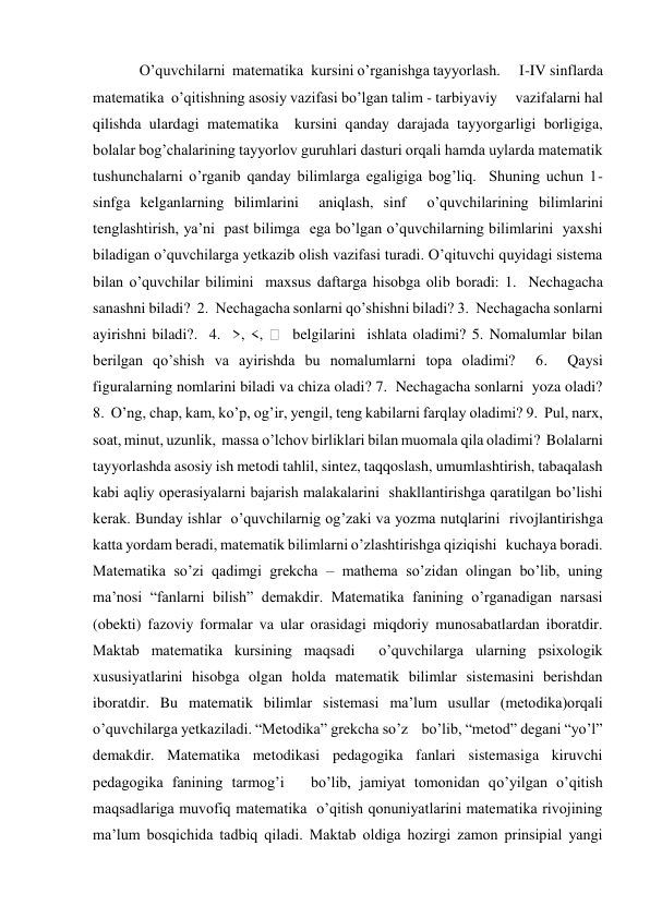 O’quvchilarni  matematika  kursini o’rganishga tayyorlash.     I-IV sinflarda 
matematika  o’qitishning asosiy vazifasi bo’lgan talim - tarbiyaviy     vazifalarni hal 
qilishda ulardagi matematika  kursini qanday darajada tayyorgarligi borligiga, 
bolalar bog’chalarining tayyorlov guruhlari dasturi orqali hamda uylarda matematik 
tushunchalarni o’rganib qanday bilimlarga egaligiga bog’liq.  Shuning uchun 1-
sinfga kelganlarning bilimlarini  aniqlash, sinf  o’quvchilarining bilimlarini  
tenglashtirish, ya’ni  past bilimga  ega bo’lgan o’quvchilarning bilimlarini  yaxshi 
biladigan o’quvchilarga yetkazib olish vazifasi turadi. O’qituvchi quyidagi sistema 
bilan o’quvchilar bilimini  maxsus daftarga hisobga olib boradi: 1.  Nechagacha 
sanashni biladi?  2.  Nechagacha sonlarni qo’shishni biladi? 3.  Nechagacha sonlarni 
ayirishni biladi?.  4.  >, <, 
  belgilarini  ishlata oladimi? 5. Nomalumlar bilan 
berilgan qo’shish va ayirishda bu nomalumlarni topa oladimi?  6.  Qaysi 
figuralarning nomlarini biladi va chiza oladi? 7.  Nechagacha sonlarni  yoza oladi? 
8.  O’ng, chap, kam, ko’p, og’ir, yengil, teng kabilarni farqlay oladimi? 9.  Pul, narx, 
soat, minut, uzunlik,  massa o’lchov birliklari bilan muomala qila oladimi?  Bolalarni  
tayyorlashda asosiy ish metodi tahlil, sintez, taqqoslash, umumlashtirish, tabaqalash 
kabi aqliy operasiyalarni bajarish malakalarini  shakllantirishga qaratilgan bo’lishi 
kerak. Bunday ishlar  o’quvchilarnig og’zaki va yozma nutqlarini  rivojlantirishga 
katta yordam beradi, matematik bilimlarni o’zlashtirishga qiziqishi   kuchaya boradi. 
Matematika so’zi qadimgi grekcha – mathema so’zidan olingan bo’lib, uning 
ma’nosi “fanlarni bilish” demakdir. Matematika fanining o’rganadigan narsasi 
(obekti) fazoviy formalar va ular orasidagi miqdoriy munosabatlardan iboratdir. 
Maktab matematika kursining maqsadi  o’quvchilarga ularning psixologik 
xususiyatlarini hisobga olgan holda matematik bilimlar sistemasini berishdan 
iboratdir. Bu matematik bilimlar sistemasi ma’lum usullar (metodika)orqali  
o’quvchilarga yetkaziladi. “Metodika” grekcha so’z    bo’lib, “metod” degani “yo’l” 
demakdir. Matematika metodikasi pedagogika fanlari sistemasiga kiruvchi 
pedagogika fanining tarmog’i   bo’lib, jamiyat tomonidan qo’yilgan o’qitish 
maqsadlariga muvofiq matematika  o’qitish qonuniyatlarini matematika rivojining 
ma’lum bosqichida tadbiq qiladi. Maktab oldiga hozirgi zamon prinsipial yangi 
