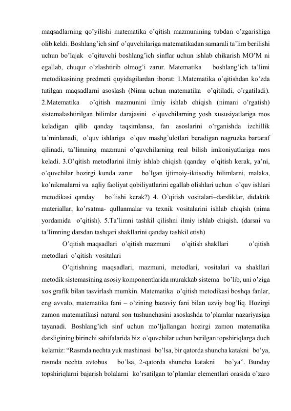 maqsadlarning qo’yilishi matematika o’qitish mazmunining tubdan o’zgarishiga 
olib keldi. Boshlang’ich sinf  o’quvchilariga matematikadan samarali ta’lim berilishi 
uchun bo’lajak  o’qituvchi boshlang’ich sinflar uchun ishlab chikarish MO’M ni 
egallab, chuqur o’zlashtirib olmog’i zarur. Matematika   boshlang’ich ta’limi 
metodikasining predmeti quyidagilardan iborat: 1.Matematika o’qitishdan ko’zda 
tutilgan maqsadlarni asoslash (Nima uchun matematika  o’qitiladi, o’rgatiladi). 
2.Matematika  o’qitish mazmunini ilmiy ishlab chiqish (nimani o’rgatish) 
sistemalashtirilgan bilimlar darajasini  o’quvchilarning yosh xususiyatlariga mos 
keladigan qilib qanday taqsimlansa, fan asoslarini o’rganishda izchillik 
ta’minlanadi,  o’quv ishlariga  o’quv mashg’ulotlari beradigan nagruzka bartaraf 
qilinadi, ta’limning mazmuni o’quvchilarning real bilish imkoniyatlariga mos 
keladi. 3.O’qitish metodlarini ilmiy ishlab chiqish (qanday  o’qitish kerak, ya’ni,  
o’quvchilar hozirgi kunda zarur   bo’lgan ijtimoiy-iktisodiy bilimlarni, malaka, 
ko’nikmalarni va  aqliy faoliyat qobiliyatlarini egallab olishlari uchun  o’quv ishlari 
metodikasi qanday   bo’lishi kerak?) 4. O’qitish vositalari–darsliklar, didaktik 
materiallar, ko’rsatma- qullanmalar va texnik vositalarini ishlab chiqish (nima 
yordamida  o’qitish). 5.Ta’limni tashkil qilishni ilmiy ishlab chiqish. (darsni va 
ta’limning darsdan tashqari shakllarini qanday tashkil etish)  
O’qitish maqsadlari  o’qitish mazmuni     o’qitish shakllari         o’qitish 
metodlari  o’qitish  vositalari  
O’qitishning maqsadlari, mazmuni, metodlari, vositalari va shakllari 
metodik sistemasining asosiy komponentlarida murakkab sistema   bo’lib, uni o’ziga 
xos grafik bilan tasvirlash mumkin. Matematika  o’qitish metodikasi boshqa fanlar, 
eng avvalo, matematika fani – o’zining bazaviy fani bilan uzviy bog’liq. Hozirgi 
zamon matematikasi natural son tushunchasini asoslashda to’plamlar nazariyasiga 
tayanadi. Boshlang’ich sinf uchun mo’ljallangan hozirgi zamon matematika 
darsligining birinchi sahifalarida biz  o’quvchilar uchun berilgan topshiriqlarga duch 
kelamiz: “Rasmda nechta yuk mashinasi   bo’lsa, bir qatorda shuncha katakni   bo’ya, 
rasmda nechta avtobus   bo’lsa, 2-qatorda shuncha katakni   bo’ya”. Bunday 
topshiriqlarni bajarish bolalarni  ko’rsatilgan to’plamlar elementlari orasida o’zaro 
