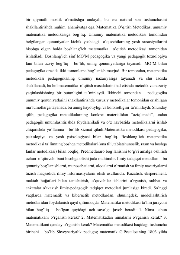 bir qiymatli moslik o’rnatishga undaydi, bu esa natural son tushunchasini 
shakllantirishda muhim  ahamiyatga ega. Matematika O’qitish Metodikasi umumiy 
matematika metodikasiga bog’liq. Umumiy matematika metodikasi tomonidan 
belgilangan qonuniyatlar kichik yoshdagi  o’quvchilarning yosh xususiyatlarini 
hisobga olgan holda boshlang’ich matematika  o’qitish metodikasi tomonidan 
ishlatiladi. Boshlang’ich sinf MO’M pedagogika va yangi pedagogik texnologiya   
fani bilan uzviy bog’liq   bo’lib, uning qonuniyatlariga tayanadi. MO’M bilan 
pedagogika orasida ikki tomonlama bog’lanish mavjud. Bir tomondan, matematika 
metodikasi pedagogikaning umumiy nazariyasiga tayanadi va shu asosda 
shakllanadi, bu hol matematika  o’qitish masalalarini hal etishda metodik va nazariy 
yaqinlashishning bir butunligini ta’minlaydi. Ikkinchi tomondan – pedagogika 
umumiy qonuniyatlarini shakllantirishda xususiy metodikalar tomonidan erishilgan 
ma’lumotlarga tayanadi, bu uning hayotiyligi va konkretligini  ta’minlaydi. Shunday 
qilib, pedagogika metodikalarning konkret materialidan “oziqlanadi”, undan 
pedagogik umumlashtirishda foydalaniladi va o’z navbatida metodikalarni ishlab 
chiqarishda yo’llanma   bo’lib xizmat qiladi.Matematika metodikasi pedagogika, 
psixologiya va yosh psixologiyasi bilan bog’liq. Boshlang’ich matematika 
metodikasi ta’limning boshqa metodikalari (ona tili, tabiatshunoslik, rasm va boshqa 
fanlar metodikasi) bilan boqliq. Predmetlararo bog’lanishni to’g’ri amalga oshirish 
uchun  o’qituvchi buni hisobga olishi juda muhimdir. Ilmiy tadqiqot metodlari – bu 
qonuniy bog’lanishlarni, munosabatlarni, aloqalarni o’rnatish va ilmiy nazariyalarni 
tuzish maqsadida ilmiy informasiyalarni olish usullaridir. Kuzatish, eksperement, 
maktab hujjatlari bilan tanishtirish, o’quvchilar ishlarini o’rganish, suhbat va 
anketalar o’tkazish ilmiy-pedagogik tadqiqot metodlari jumlasiga kiradi. So’nggi 
vaqtlarda matematik va kibernetik metodlardan, shuningdek, modellashtirish 
metodlaridan foydalanish qayd qilinmoqda. Matematika metodikasi ta’lim jarayoni 
bilan bog’liq   bo’lgan quyidagi uch savolga javob beradi: 1. Nima uchun 
matematikani o’rganish kerak? 2. Matematikadan nimalarni o’rganish kerak? 3. 
Matematikani qanday o’rganish kerak? Matematika metodikasi haqidagi tushuncha 
birinchi   bo’lib Shveysariyalik pedagog matematik G.Pestalosining 1803 yilda 
