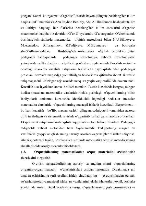 yozgan “Sonni  ko’rgazmali o’rganish” asarida bayon qilingan, boshlang’ich ta’lim 
haqida uluG’ mutafakkir Abu Rayhon Beruniy, Abu Ali Ibn Sino va boshqalar ta’lim 
va tarbiya haqidagi hur fikrlarida boshlang’ich ta’lim asoslarini o’rganish 
muammolari haqida o’z davrida ilG’or G’oyalarni olG’a surganlar. O’zbekistonda 
boshlang’ich sinflarda matematika  o’qitish metodikasi bilan N.U.Bikboyeva, 
M.Axmedov, 
R.Ibragimov, 
Z.Tadjiyeva, 
M.E.Jumayev 
 
va 
boshqalar 
shuG’ullanmoqdalar.    Boshlang’ich matematika  o’qitish metodikasi butun 
pedagogik tadqiqotlarda  pedagogik texnologiya, axborot texnologiyalari 
yutuqlarida qo’llaniladigan metodlarning o’zidan foydalaniladi.Kuzatish metodi – 
odatdagi sharoitda kuzatish natijalarini tegishlicha qayd qilish bilan pedagogik 
prosessni bevosita maqsadga yo’naltirilgan holda idrok qilishdan iborat. Kuzatish 
aniq maqsadni  ko’zlagan reja asosida uzoq  va yaqin vaqt oraliG’ida davom etadi. 
Kuzatish tutash yoki tanlanma   bo’lishi mumkin. Tutash kuzatishda kengroq olingan 
hodisa (masalan, matematika darslarida kichik yoshdagi  o’quvchilarning bilish 
faoliyatlari) tanlanma kuzatishda kichikkichik hajmdagi hodisalar (masalan 
matematika darslarida  o’quvchilarning mustaqil ishlari) kuzatiladi. Eksperiment – 
bu ham kuzatish   bo’lib, maxsus tashkil qilingan, tadqiqotchi tomonidan nazorat 
qilib turiladigan va sistematik ravishda o’zgartirib turiladigan sharoitda o’tkaziladi. 
Eksperiment natijalarini analiz qilish taqqoslash metodi bilan o’tkaziladi. Pedagogik 
tadqiqotda suhbat metodidan ham foydalaniladi. Tadqiqotning maqsad va 
vazifalarini yaqqol aniqlash, uning nazariy  asoslari va prinsiplarini ishlab chiqarish, 
ishchi gipotezani tuzish, boshlang’ich sinflarda matematika o’qitish metodikasining 
shakllanishida asosiy mezonlar hisoblanadi.  
1.3.   O‘quvchilarning matematikadan o‘quv materialini o‘zlashtirish 
darajasini o‘rganish 
 O‘qitish samaradorligining zaruriy va muhim sharti o‘quvchilarning 
o‘rganilayotgan mavzuni  o‘zlashtirishlari ustidan nazoratdir. Didaktikada uni 
amalga oshirishning turli usullari ishlab chiqilgan, bu — o‘quvchilardan og‘zaki 
so‘rash; nazorat va mustaqil ishlar; uy vazifalarini tekshirish, testlar, texnik vositalar 
yordamida sinash. Didaktikada dars turiga, o‘quvchilarning yosh xususiyatlari va 
