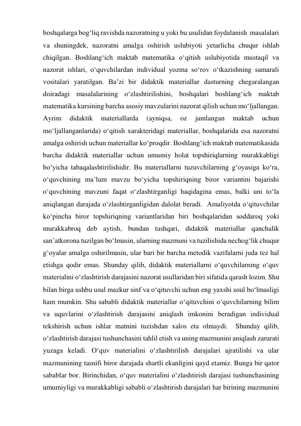 boshqalarga bog‘liq ravishda nazoratning u yoki bu usulidan foydalanish  masalalari 
va shuningdek, nazoratni amalga oshirish uslubiyoti yetarlicha chuqur ishlab 
chiqilgan. Boshlang‘ich maktab matematika o‘qitish uslubiyotida mustaqil va 
nazorat ishlari, o‘quvchilardan individual yozma so‘rov o‘tkazishning samarali 
vositalari yaratilgan. Ba’zi bir didaktik materiallar dasturning chegaralangan 
doiradagi masalalarining o‘zlashtirilishini, boshqalari boshlang‘ich maktab 
matematika kursining barcha asosiy mavzularini nazorat qilish uchun mo‘ljallangan. 
Ayrim 
didaktik 
materiallarda 
(ayniqsa, 
oz 
jamlangan 
maktab 
uchun 
mo‘ljallanganlarida) o‘qitish xarakteridagi materiallar, boshqalarida esa nazoratni 
amalga oshirish uchun materiallar ko‘proqdir. Boshlang‘ich maktab matematikasida 
barcha didaktik materiallar uchun umumiy holat topshiriqlarning murakkabligi  
bo‘yicha tabaqalashtirilishidir. Bu materiallarni tuzuvchilarning g‘oyasiga ko‘ra, 
o‘quvchining ma’lum mavzu bo‘yicha topshiriqning biror variantini bajarishi 
o‘quvchining mavzuni faqat o‘zlashtirganligi haqidagina emas, balki uni to‘la 
aniqlangan darajada o‘zlashtirganligidan dalolat beradi.  Amaliyotda o‘qituvchilar 
ko‘pincha biror topshiriqning variantlaridan biri boshqalaridan soddaroq yoki 
murakkabroq deb aytish, bundan tashqari, didaktik materiallar qanchalik 
san’atkorona tuzilgan bo‘lmasin, ularning mazmuni va tuzilishida nechog‘lik chuqur 
g‘oyalar amalga oshirilmasin, ular bari bir barcha metodik vazifalarni juda tez hal 
etishga qodir emas. Shunday qilib, didaktik materiallarni o‘quvchilarning o‘quv 
materialini o‘zlashtirish darajasini nazorat usullaridan biri sifatida qarash lozim. Shu 
bilan birga ushbu usul mazkur sinf va o‘qituvchi uchun eng yaxshi usul bo‘lmasligi 
ham mumkin. Shu sababli didaktik materiallar o‘qituvchini o‘quvchilarning bilim 
va uquvlarini o‘zlashtirish darajasini aniqlash imkonini beradigan individual 
tekshirish uchun ishlar matnini tuzishdan xalos eta olmaydi.  Shunday qilib, 
o‘zlashtirish darajasi tushunchasini tahlil etish va uning mazmunini aniqlash zarurati 
yuzaga keladi. O‘quv materialini o‘zlashtirilish darajalari ajratilishi va ular 
mazmunining tasnifi biror darajada shartli ekanligini qayd etamiz. Bunga bir qator 
sabablar bor. Birinchidan, o‘quv materialini o‘zlashtirish darajasi tushunchasining 
umumiyligi va murakkabligi sababli o‘zlashtirish darajalari har birining mazmunini 
