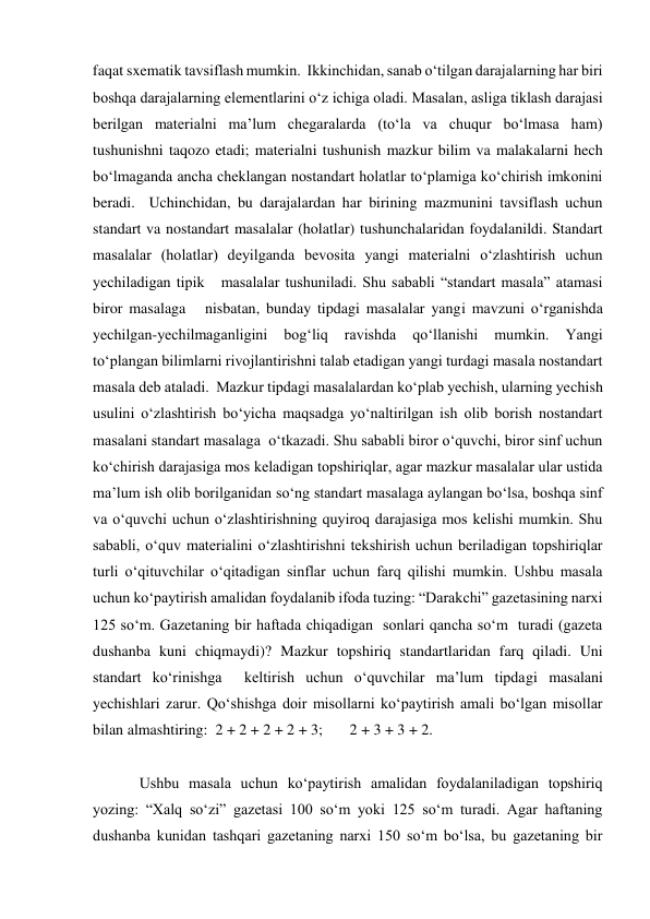 faqat sxematik tavsiflash mumkin.  Ikkinchidan, sanab o‘tilgan darajalarning har biri 
boshqa darajalarning elementlarini o‘z ichiga oladi. Masalan, asliga tiklash darajasi 
berilgan materialni ma’lum chegaralarda (to‘la va chuqur bo‘lmasa ham) 
tushunishni taqozo etadi; materialni tushunish mazkur bilim va malakalarni hech 
bo‘lmaganda ancha cheklangan nostandart holatlar to‘plamiga ko‘chirish imkonini 
beradi.  Uchinchidan, bu darajalardan har birining mazmunini tavsiflash uchun 
standart va nostandart masalalar (holatlar) tushunchalaridan foydalanildi. Standart 
masalalar (holatlar) deyilganda bevosita yangi materialni o‘zlashtirish uchun 
yechiladigan tipik   masalalar tushuniladi. Shu sababli “standart masala” atamasi 
biror masalaga   nisbatan, bunday tipdagi masalalar yangi mavzuni o‘rganishda 
yechilgan-yechilmaganligini 
bog‘liq 
ravishda 
qo‘llanishi 
mumkin. 
Yangi 
to‘plangan bilimlarni rivojlantirishni talab etadigan yangi turdagi masala nostandart 
masala deb ataladi.  Mazkur tipdagi masalalardan ko‘plab yechish, ularning yechish 
usulini o‘zlashtirish bo‘yicha maqsadga yo‘naltirilgan ish olib borish nostandart 
masalani standart masalaga  o‘tkazadi. Shu sababli biror o‘quvchi, biror sinf uchun 
ko‘chirish darajasiga mos keladigan topshiriqlar, agar mazkur masalalar ular ustida 
ma’lum ish olib borilganidan so‘ng standart masalaga aylangan bo‘lsa, boshqa sinf 
va o‘quvchi uchun o‘zlashtirishning quyiroq darajasiga mos kelishi mumkin. Shu 
sababli, o‘quv materialini o‘zlashtirishni tekshirish uchun beriladigan topshiriqlar 
turli o‘qituvchilar o‘qitadigan sinflar uchun farq qilishi mumkin. Ushbu masala 
uchun ko‘paytirish amalidan foydalanib ifoda tuzing: “Darakchi” gazetasining narxi 
125 so‘m. Gazetaning bir haftada chiqadigan  sonlari qancha so‘m  turadi (gazeta 
dushanba kuni chiqmaydi)? Mazkur topshiriq standartlaridan farq qiladi. Uni 
standart ko‘rinishga  keltirish uchun o‘quvchilar ma’lum tipdagi masalani 
yechishlari zarur. Qo‘shishga doir misollarni ko‘paytirish amali bo‘lgan misollar 
bilan almashtiring:  2 + 2 + 2 + 2 + 3;       2 + 3 + 3 + 2.  
  
Ushbu masala uchun ko‘paytirish amalidan foydalaniladigan topshiriq 
yozing: “Xalq so‘zi” gazetasi 100 so‘m yoki 125 so‘m turadi. Agar haftaning 
dushanba kunidan tashqari gazetaning narxi 150 so‘m bo‘lsa, bu gazetaning bir 
