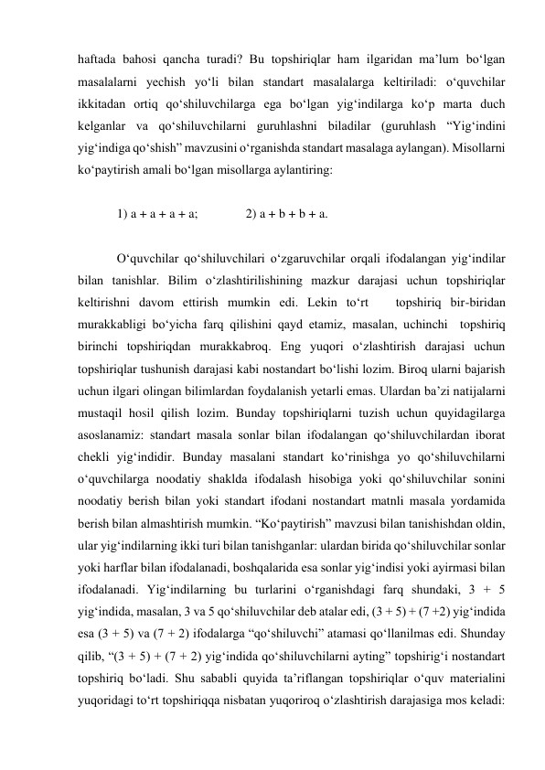 haftada bahosi qancha turadi? Bu topshiriqlar ham ilgaridan ma’lum bo‘lgan 
masalalarni yechish yo‘li bilan standart masalalarga keltiriladi: o‘quvchilar 
ikkitadan ortiq qo‘shiluvchilarga ega bo‘lgan yig‘indilarga ko‘p marta duch 
kelganlar va qo‘shiluvchilarni guruhlashni biladilar (guruhlash “Yig‘indini 
yig‘indiga qo‘shish” mavzusini o‘rganishda standart masalaga aylangan). Misollarni 
ko‘paytirish amali bo‘lgan misollarga aylantiring:  
  
1) a + a + a + a;               2) a + b + b + a.  
  
O‘quvchilar qo‘shiluvchilari o‘zgaruvchilar orqali ifodalangan yig‘indilar 
bilan tanishlar. Bilim o‘zlashtirilishining mazkur darajasi uchun topshiriqlar 
keltirishni davom ettirish mumkin edi. Lekin to‘rt   topshiriq bir-biridan 
murakkabligi bo‘yicha farq qilishini qayd etamiz, masalan, uchinchi  topshiriq 
birinchi topshiriqdan murakkabroq. Eng yuqori o‘zlashtirish darajasi uchun 
topshiriqlar tushunish darajasi kabi nostandart bo‘lishi lozim. Biroq ularni bajarish 
uchun ilgari olingan bilimlardan foydalanish yetarli emas. Ulardan ba’zi natijalarni 
mustaqil hosil qilish lozim. Bunday topshiriqlarni tuzish uchun quyidagilarga 
asoslanamiz: standart masala sonlar bilan ifodalangan qo‘shiluvchilardan iborat 
chekli yig‘indidir. Bunday masalani standart ko‘rinishga yo qo‘shiluvchilarni 
o‘quvchilarga noodatiy shaklda ifodalash hisobiga yoki qo‘shiluvchilar sonini 
noodatiy berish bilan yoki standart ifodani nostandart matnli masala yordamida 
berish bilan almashtirish mumkin. “Ko‘paytirish” mavzusi bilan tanishishdan oldin, 
ular yig‘indilarning ikki turi bilan tanishganlar: ulardan birida qo‘shiluvchilar sonlar 
yoki harflar bilan ifodalanadi, boshqalarida esa sonlar yig‘indisi yoki ayirmasi bilan 
ifodalanadi. Yig‘indilarning bu turlarini o‘rganishdagi farq shundaki, 3 + 5 
yig‘indida, masalan, 3 va 5 qo‘shiluvchilar deb atalar edi, (3 + 5) + (7 +2) yig‘indida 
esa (3 + 5) va (7 + 2) ifodalarga “qo‘shiluvchi” atamasi qo‘llanilmas edi. Shunday 
qilib, “(3 + 5) + (7 + 2) yig‘indida qo‘shiluvchilarni ayting” topshirig‘i nostandart 
topshiriq bo‘ladi. Shu sababli quyida ta’riflangan topshiriqlar o‘quv materialini 
yuqoridagi to‘rt topshiriqqa nisbatan yuqoriroq o‘zlashtirish darajasiga mos keladi: 
