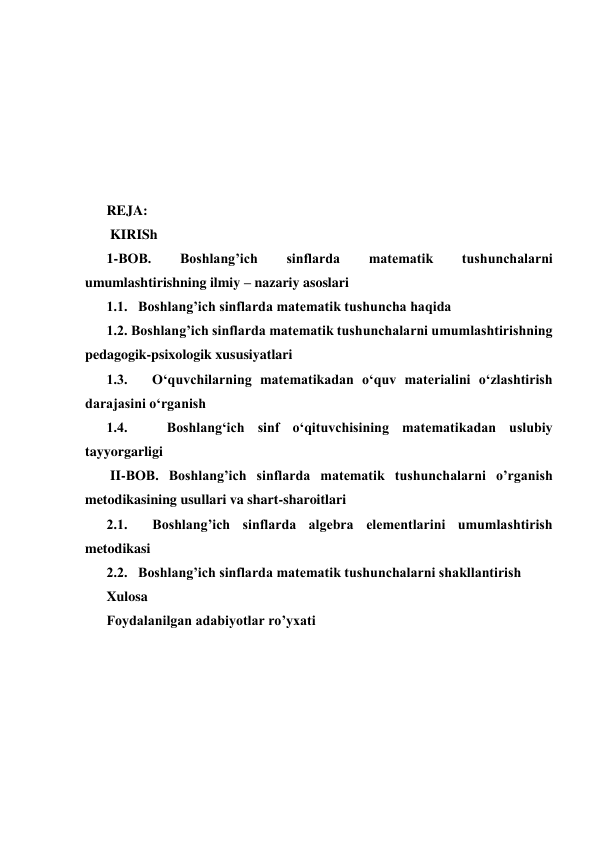  
 
 
 
 
 
REJA:  
 KIRISh  
1-BOB. 
Boshlang’ich 
sinflarda 
matematik 
tushunchalarni 
umumlashtirishning ilmiy – nazariy asoslari   
1.1.   Boshlang’ich sinflarda matematik tushuncha haqida   
1.2. Boshlang’ich sinflarda matematik tushunchalarni umumlashtirishning 
pedagogik-psixologik xususiyatlari   
1.3.   O‘quvchilarning matematikadan o‘quv materialini o‘zlashtirish 
darajasini o‘rganish  
1.4.   Boshlang‘ich sinf o‘qituvchisining matematikadan uslubiy 
tayyorgarligi   
 II-BOB. Boshlang’ich sinflarda matematik tushunchalarni o’rganish 
metodikasining usullari va shart-sharoitlari  
2.1.  Boshlang’ich sinflarda algebra elementlarini umumlashtirish  
metodikasi   
2.2.   Boshlang’ich sinflarda matematik tushunchalarni shakllantirish   
Xulosa   
Foydalanilgan adabiyotlar ro’yxati   
 
 
 
 
 
 
