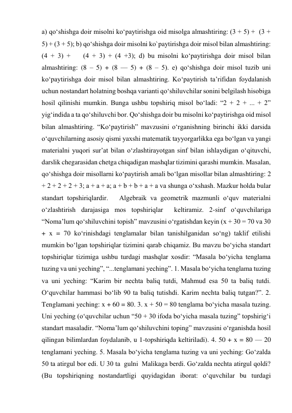 a) qo‘shishga doir misolni ko‘paytirishga oid misolga almashtiring: (3 + 5) +  (3 + 
5) + (3 + 5); b) qo‘shishga doir misolni ko`paytirishga doir misol bilan almashtiring: 
(4 + 3) +    (4 + 3) + (4 +3); d) bu misolni ko‘paytirishga doir misol bilan 
almashtiring: (8 – 5) + (8 — 5) + (8 – 5). e) qo‘shishga doir misol tuzib uni 
ko‘paytirishga doir misol bilan almashtiring. Ko‘paytirish ta’rifidan foydalanish 
uchun nostandart holatning boshqa varianti qo‘shiluvchilar sonini belgilash hisobiga 
hosil qilinishi mumkin. Bunga ushbu topshiriq misol bo‘ladi: “2 + 2 + ... + 2” 
yig‘indida a ta qo‘shiluvchi bor. Qo‘shishga doir bu misolni ko‘paytirishga oid misol 
bilan almashtiring. “Ko‘paytirish” mavzusini o‘rganishning birinchi ikki darsida 
o‘quvchilarning asosiy qismi yaxshi matematik tayyorgarlikka ega bo‘lgan va yangi 
materialni yuqori sur’at bilan o‘zlashtirayotgan sinf bilan ishlaydigan o‘qituvchi, 
darslik chegarasidan chetga chiqadigan mashqlar tizimini qarashi mumkin. Masalan, 
qo‘shishga doir misollarni ko‘paytirish amali bo‘lgan misollar bilan almashtiring: 2 
+ 2 + 2 + 2 + 3; a + a + a; a + b + b + a + a va shunga o‘xshash. Mazkur holda bular 
standart topshiriqlardir.   Algebraik va geometrik mazmunli o‘quv materialni 
o‘zlashtirish darajasiga mos topshiriqlar  keltiramiz. 2-sinf o‘quvchilariga 
“Noma’lum qo‘shiluvchini topish” mavzusini o‘rgatishdan keyin (x + 30 = 70 va 30 
+ x = 70 ko‘rinishdagi tenglamalar bilan tanishilganidan so‘ng) taklif etilishi 
mumkin bo‘lgan topshiriqlar tizimini qarab chiqamiz. Bu mavzu bo‘yicha standart 
topshiriqlar tizimiga ushbu turdagi mashqlar xosdir: “Masala bo‘yicha tenglama 
tuzing va uni yeching”, “...tenglamani yeching”. 1. Masala bo‘yicha tenglama tuzing 
va uni yeching: “Karim bir nechta baliq tutdi, Mahmud esa 50 ta baliq tutdi. 
O‘quvchilar hammasi bo‘lib 90 ta baliq tutishdi. Karim nechta baliq tutgan?”. 2. 
Tenglamani yeching: x + 60 = 80. 3. x + 50 = 80 tenglama bo‘yicha masala tuzing. 
Uni yeching (o‘quvchilar uchun “50 + 30 ifoda bo‘yicha masala tuzing” topshirig‘i 
standart masaladir. “Noma’lum qo‘shiluvchini toping” mavzusini o‘rganishda hosil 
qilingan bilimlardan foydalanib, u 1-topshiriqda keltiriladi). 4. 50 + x = 80 — 20 
tenglamani yeching. 5. Masala bo‘yicha tenglama tuzing va uni yeching: Go‘zalda 
50 ta atirgul bor edi. U 30 ta  gulni  Malikaga berdi. Go‘zalda nechta atirgul qoldi? 
(Bu topshiriqning nostandartligi quyidagidan iborat: o‘quvchilar bu turdagi 
