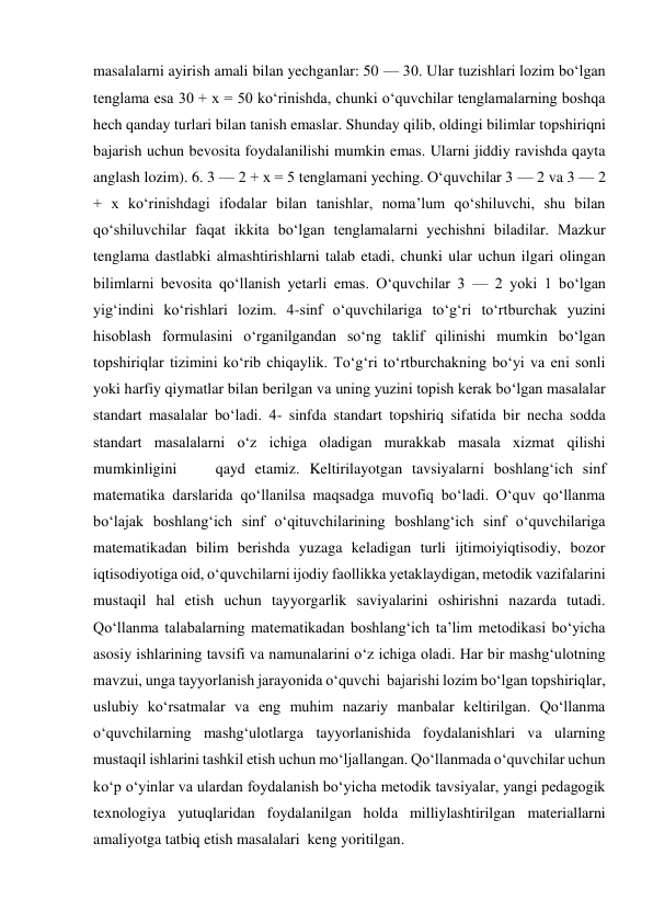 masalalarni ayirish amali bilan yechganlar: 50 — 30. Ular tuzishlari lozim bo‘lgan 
tenglama esa 30 + x = 50 ko‘rinishda, chunki o‘quvchilar tenglamalarning boshqa 
hech qanday turlari bilan tanish emaslar. Shunday qilib, oldingi bilimlar topshiriqni 
bajarish uchun bevosita foydalanilishi mumkin emas. Ularni jiddiy ravishda qayta 
anglash lozim). 6. 3 — 2 + x = 5 tenglamani yeching. O‘quvchilar 3 — 2 va 3 — 2 
+ x ko‘rinishdagi ifodalar bilan tanishlar, noma’lum qo‘shiluvchi, shu bilan 
qo‘shiluvchilar faqat ikkita bo‘lgan tenglamalarni yechishni biladilar. Mazkur 
tenglama dastlabki almashtirishlarni talab etadi, chunki ular uchun ilgari olingan 
bilimlarni bevosita qo‘llanish yetarli emas. O‘quvchilar 3 — 2 yoki 1 bo‘lgan 
yig‘indini ko‘rishlari lozim. 4-sinf o‘quvchilariga to‘g‘ri to‘rtburchak yuzini 
hisoblash formulasini o‘rganilgandan so‘ng taklif qilinishi mumkin bo‘lgan 
topshiriqlar tizimini ko‘rib chiqaylik. To‘g‘ri to‘rtburchakning bo‘yi va eni sonli 
yoki harfiy qiymatlar bilan berilgan va uning yuzini topish kerak bo‘lgan masalalar 
standart masalalar bo‘ladi. 4- sinfda standart topshiriq sifatida bir necha sodda 
standart masalalarni o‘z ichiga oladigan murakkab masala xizmat qilishi 
mumkinligini    qayd etamiz. Keltirilayotgan tavsiyalarni boshlang‘ich sinf 
matematika darslarida qo‘llanilsa maqsadga muvofiq bo‘ladi. O‘quv qo‘llanma 
bo‘lajak boshlang‘ich sinf o‘qituvchilarining boshlang‘ich sinf o‘quvchilariga 
matematikadan bilim berishda yuzaga keladigan turli ijtimoiyiqtisodiy, bozor 
iqtisodiyotiga oid, o‘quvchilarni ijodiy faollikka yetaklaydigan, metodik vazifalarini 
mustaqil hal etish uchun tayyorgarlik saviyalarini oshirishni nazarda tutadi. 
Qo‘llanma talabalarning matematikadan boshlang‘ich ta’lim metodikasi bo‘yicha  
asosiy ishlarining tavsifi va namunalarini o‘z ichiga oladi. Har bir mashg‘ulotning 
mavzui, unga tayyorlanish jarayonida o‘quvchi  bajarishi lozim bo‘lgan topshiriqlar, 
uslubiy ko‘rsatmalar va eng muhim nazariy manbalar keltirilgan. Qo‘llanma 
o‘quvchilarning mashg‘ulotlarga tayyorlanishida foydalanishlari va ularning 
mustaqil ishlarini tashkil etish uchun mo‘ljallangan. Qo‘llanmada o‘quvchilar uchun 
ko‘p o‘yinlar va ulardan foydalanish bo‘yicha metodik tavsiyalar, yangi pedagogik 
texnologiya yutuqlaridan foydalanilgan holda milliylashtirilgan materiallarni 
amaliyotga tatbiq etish masalalari  keng yoritilgan.   
