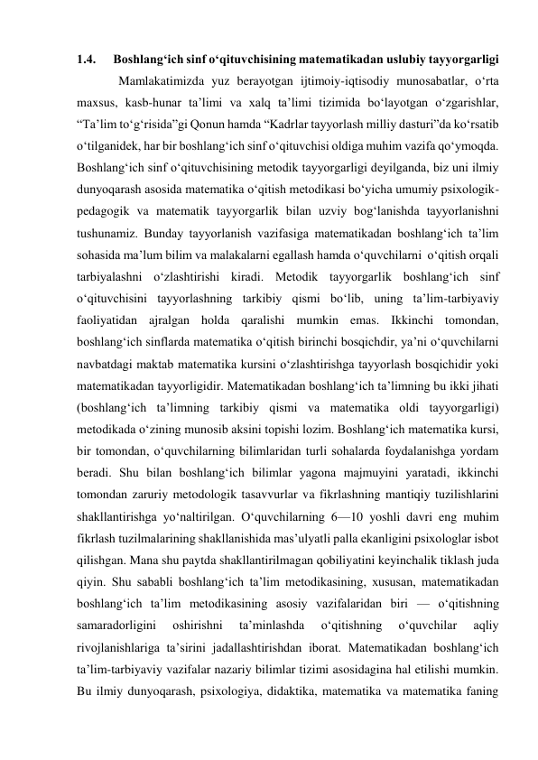 1.4.      Boshlang‘ich sinf o‘qituvchisining matematikadan uslubiy tayyorgarligi 
 Mamlakatimizda yuz berayotgan ijtimoiy-iqtisodiy munosabatlar, o‘rta 
maxsus, kasb-hunar ta’limi va xalq ta’limi tizimida bo‘layotgan o‘zgarishlar, 
“Ta’lim to‘g‘risida”gi Qonun hamda “Kadrlar tayyorlash milliy dasturi”da ko‘rsatib 
o‘tilganidek, har bir boshlang‘ich sinf o‘qituvchisi oldiga muhim vazifa qo‘ymoqda.  
Boshlang‘ich sinf o‘qituvchisining metodik tayyorgarligi deyilganda, biz uni ilmiy 
dunyoqarash asosida matematika o‘qitish metodikasi bo‘yicha umumiy psixologik-
pedagogik va matematik tayyorgarlik bilan uzviy bog‘lanishda tayyorlanishni 
tushunamiz. Bunday tayyorlanish vazifasiga matematikadan boshlang‘ich ta’lim 
sohasida ma’lum bilim va malakalarni egallash hamda o‘quvchilarni  o‘qitish orqali 
tarbiyalashni o‘zlashtirishi kiradi. Metodik tayyorgarlik boshlang‘ich sinf 
o‘qituvchisini tayyorlashning tarkibiy qismi bo‘lib, uning ta’lim-tarbiyaviy 
faoliyatidan ajralgan holda qaralishi mumkin emas. Ikkinchi tomondan, 
boshlang‘ich sinflarda matematika o‘qitish birinchi bosqichdir, ya’ni o‘quvchilarni 
navbatdagi maktab matematika kursini o‘zlashtirishga tayyorlash bosqichidir yoki 
matematikadan tayyorligidir. Matematikadan boshlang‘ich ta’limning bu ikki jihati 
(boshlang‘ich ta’limning tarkibiy qismi va matematika oldi tayyorgarligi) 
metodikada o‘zining munosib aksini topishi lozim. Boshlang‘ich matematika kursi, 
bir tomondan, o‘quvchilarning bilimlaridan turli sohalarda foydalanishga yordam 
beradi. Shu bilan boshlang‘ich bilimlar yagona majmuyini yaratadi, ikkinchi 
tomondan zaruriy metodologik tasavvurlar va fikrlashning mantiqiy tuzilishlarini 
shakllantirishga yo‘naltirilgan. O‘quvchilarning 6—10 yoshli davri eng muhim 
fikrlash tuzilmalarining shakllanishida mas’ulyatli palla ekanligini psixologlar isbot 
qilishgan. Mana shu paytda shakllantirilmagan qobiliyatini keyinchalik tiklash juda 
qiyin. Shu sababli boshlang‘ich ta’lim metodikasining, xususan, matematikadan 
boshlang‘ich ta’lim metodikasining asosiy vazifalaridan biri — o‘qitishning 
samaradorligini 
oshirishni 
ta’minlashda 
o‘qitishning 
o‘quvchilar 
aqliy 
rivojlanishlariga ta’sirini jadallashtirishdan iborat. Matematikadan boshlang‘ich 
ta’lim-tarbiyaviy vazifalar nazariy bilimlar tizimi asosidagina hal etilishi mumkin. 
Bu ilmiy dunyoqarash, psixologiya, didaktika, matematika va matematika faning 
