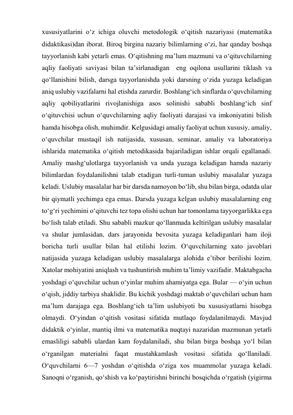 xususiyatlarini o‘z ichiga oluvchi metodologik o‘qitish nazariyasi (matematika 
didaktikasi)dan iborat. Biroq birgina nazariy bilimlarning o‘zi, har qanday boshqa 
tayyorlanish kabi yetarli emas. O‘qitishning ma’lum mazmuni va o‘qituvchilarning 
aqliy faoliyati saviyasi bilan ta’sirlanadigan  eng oqilona usullarini tiklash va 
qo‘llanishini bilish, darsga tayyorlanishda yoki darsning o‘zida yuzaga keladigan 
aniq uslubiy vazifalarni hal etishda zarurdir. Boshlang‘ich sinflarda o‘quvchilarning 
aqliy qobiliyatlarini rivojlanishiga asos solinishi sababli boshlang‘ich sinf 
o‘qituvchisi uchun o‘quvchilarning aqliy faoliyati darajasi va imkoniyatini bilish 
hamda hisobga olish, muhimdir. Kelgusidagi amaliy faoliyat uchun xususiy, amaliy, 
o‘quvchilar mustaqil ish natijasida, xususan, seminar, amaliy va laboratoriya 
ishlarida matematika o‘qitish metodikasida bajariladigan ishlar orqali egallanadi. 
Amaliy mashg‘ulotlarga tayyorlanish va unda yuzaga keladigan hamda nazariy 
bilimlardan foydalanilishni talab etadigan turli-tuman uslubiy masalalar yuzaga 
keladi. Uslubiy masalalar har bir darsda namoyon bo‘lib, shu bilan birga, odatda ular 
bir qiymatli yechimga ega emas. Darsda yuzaga kelgan uslubiy masalalarning eng 
to‘g‘ri yechimini o‘qituvchi tez topa olishi uchun har tomonlama tayyorgarlikka ega 
bo‘lish talab etiladi. Shu sababli mazkur qo‘llanmada keltirilgan uslubiy masalalar 
va shular jumlasidan, dars jarayonida bevosita yuzaga keladiganlari ham iloji 
boricha turli usullar bilan hal etilishi lozim. O‘quvchilarning xato javoblari 
natijasida yuzaga keladigan uslubiy masalalarga alohida e’tibor berilishi lozim. 
Xatolar mohiyatini aniqlash va tushuntirish muhim ta’limiy vazifadir. Maktabgacha 
yoshdagi o‘quvchilar uchun o‘yinlar muhim ahamiyatga ega. Bular — o‘yin uchun 
o‘qish, jiddiy tarbiya shaklidir. Bu kichik yoshdagi maktab o‘quvchilari uchun ham 
ma’lum darajaga ega. Boshlang‘ich ta’lim uslubiyoti bu xususiyatlarni hisobga 
olmaydi. O‘yindan o‘qitish vositasi sifatida mutlaqo foydalanilmaydi. Mavjud 
didaktik o‘yinlar, mantiq ilmi va matematika nuqtayi nazaridan mazmunan yetarli 
emasliligi sababli ulardan kam foydalaniladi, shu bilan birga boshqa yo‘l bilan 
o‘rganilgan materialni faqat mustahkamlash vositasi sifatida qo‘llaniladi.  
O‘quvchilarni 6—7 yoshdan o‘qitishda o‘ziga xos muammolar yuzaga keladi. 
Sanoqni o‘rganish, qo‘shish va ko‘paytirishni birinchi bosqichda o‘rgatish (yigirma 
