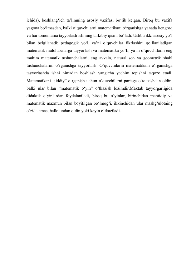 ichida), boshlang‘ich ta’limning asosiy vazifasi bo‘lib kelgan. Biroq bu vazifa 
yagona bo‘lmasdan, balki o‘quvchilarni matematikani o‘rganishga yanada kengroq 
va har tomonlama tayyorlash ishining tarkibiy qismi bo‘ladi. Ushbu ikki asosiy yo‘l 
bilan belgilanadi: pedagogik yo‘l, ya’ni o‘quvchilar fikrlashini qo‘llaniladigan 
matematik mulohazalarga tayyorlash va matematika yo‘li, ya’ni o‘quvchilarni eng 
muhim matematik tushunchalarni, eng avvalo, natural son va geometrik shakl 
tushunchalarini o‘rganishga tayyorlash. O‘quvchilarni matematikani o‘rganishga 
tayyorlashda ishni nimadan boshlash yangicha yechim topishni taqozo etadi. 
Matematikani “jiddiy” o‘rganish uchun o‘quvchilarni partaga o‘tqazishdan oldin, 
balki ular bilan “matematik o‘yin” o‘tkazish lozimdir.Maktab tayyorgarligida 
didaktik o‘yinlardan foydalaniladi, biroq bu o‘yinlar, birinchidan mantiqiy va 
matematik mazmun bilan boyitilgan bo‘lmog‘i, ikkinchidan ular mashg‘ulotning 
o‘zida emas, balki undan oldin yoki keyin o‘tkaziladi.   
  
  
  
  
  
 
 
