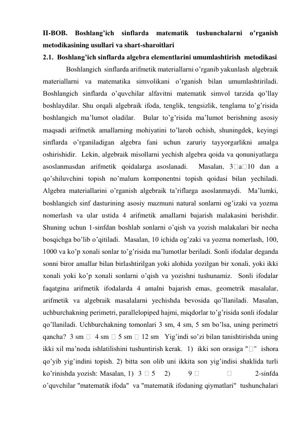 II-BOB. 
Boshlang’ich sinflarda matematik 
tushunchalarni 
o’rganish 
metodikasining usullari va shart-sharoitlari 
2.1.  Boshlang’ich sinflarda algebra elementlarini umumlashtirish  metodikasi 
 Boshlangich  sinflarda arifmetik materiallarni o’rganib yakunlash  algebraik 
materiallarni va matematika simvolikani o’rganish bilan umumlashtiriladi.  
Boshlangich sinflarda o’quvchilar alfavitni matematik simvol tarzida qo’llay 
boshlaydilar. Shu orqali algebraik ifoda, tenglik, tengsizlik, tenglama to’g’risida 
boshlangich ma’lumot oladilar.  Bular to’g’risida ma’lumot berishning asosiy 
maqsadi arifmetik amallarning mohiyatini to’laroh ochish, shuningdek, keyingi 
sinflarda o’rganiladigan algebra fani uchun zaruriy tayyorgarlikni amalga 
oshirishidir.  Lekin, algebraik misollarni yechish algebra qoida va qonuniyatlarga 
asoslanmasdan arifmetik qoidalarga asoslanadi.  Masalan, 3
a 10 dan a 
qo’shiluvchini topish no’malum komponentni topish qoidasi bilan yechiladi.  
Algebra materiallarini o’rganish algebraik ta’riflarga asoslanmaydi.  Ma’lumki, 
boshlangich sinf dasturining asosiy mazmuni natural sonlarni og’izaki va yozma 
nomerlash va ular ustida 4 arifmetik amallarni bajarish malakasini berishdir. 
Shuning uchun 1-sinfdan boshlab sonlarni o’qish va yozish malakalari bir necha 
bosqichga bo’lib o’qitiladi.  Masalan, 10 ichida og’zaki va yozma nomerlash, 100, 
1000 va ko’p xonali sonlar to’g’risida ma’lumotlar beriladi. Sonli ifodalar deganda 
sonni biror amallar bilan birlashtirilgan yoki alohida yozilgan bir xonali, yoki ikki 
xonali yoki ko’p xonali sonlarni o’qish va yozishni tushunamiz.  Sonli ifodalar 
faqatgina arifmetik ifodalarda 4 amalni bajarish emas, geometrik masalalar, 
arifmetik va algebraik masalalarni yechishda bevosida qo’llaniladi. Masalan, 
uchburchakning perimetri, parallelopiped hajmi, miqdorlar to’g’risida sonli ifodalar 
qo’llaniladi. Uchburchakning tomonlari 3 sm, 4 sm, 5 sm bo’lsa, uning perimetri 
qancha?  3 sm 
  4 sm 
 5 sm 
 12 sm   Yig’indi so’zi bilan tanishtirishda uning 
ikki xil ma’noda ishlatilishini tushuntirish kerak.  1)  ikki son orasiga "
"  ishora 
qo’yib yig’indini topish. 2) bitta son olib uni ikkita son yig’indisi shaklida turli 
ko’rinishda yozish: Masalan, 1)  3 
 5    2)        9 
            
          2-sinfda 
o’quvchilar "matematik ifoda"  va "matematik ifodaning qiymatlari"  tushunchalari 
