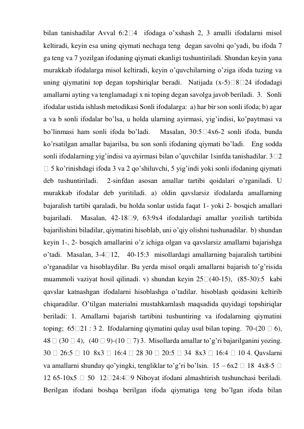 bilan tanishadilar Avval 6:2
4  ifodaga o’xshash 2, 3 amalli ifodalarni misol 
keltiradi, keyin esa uning qiymati nechaga teng  degan savolni qo’yadi, bu ifoda 7 
ga teng va 7 yozilgan ifodaning qiymati ekanligi tushuntiriladi. Shundan keyin yana 
murakkab ifodalarga misol keltiradi, keyin o’quvchilarning o’ziga ifoda tuzing va 
uning qiymatini top degan topshiriqlar beradi.  Natijada (x-5) 8 24 ifodadagi 
amallarni ayting va tenglamadagi x ni toping degan savolga javob beriladi.  3.   Sonli 
ifodalar ustida ishlash metodikasi Sonli ifodalarga:  a) har bir son sonli ifoda; b) agar 
a va b sonli ifodalar bo’lsa, u holda ularning ayirmasi, yig’indisi, ko’paytmasi va 
bo’linmasi ham sonli ifoda bo’ladi.   Masalan, 30:5
4x6-2 sonli ifoda, bunda 
ko’rsatilgan amallar bajarilsa, bu son sonli ifodaning qiymati bo’ladi.   Eng sodda 
sonli ifodalarning yig’indisi va ayirmasi bilan o’quvchilar 1sinfda tanishadilar. 3 2 
 5 ko’rinishdagi ifoda 3 va 2 qo’shiluvchi, 5 yig’indi yoki sonli ifodaning qiymati 
deb tushuntiriladi.  2-sinfdan asosan amallar tartibi qoidalari o’rganiladi. U 
murakkab ifodalar deb yuritiladi. a) oldin qavslarsiz ifodalarda amallarning 
bajaralish tartibi qaraladi, bu holda sonlar ustida faqat 1- yoki 2- bosqich amallari 
bajariladi.  Masalan, 42-18 9, 63:9x4 ifodalardagi amallar yozilish tartibida 
bajarilishini biladilar, qiymatini hisoblab, uni o’qiy olishni tushunadilar.  b) shundan 
keyin 1-, 2- bosqich amallarini o’z ichiga olgan va qavslarsiz amallarni bajarishga 
o’tadi.  Masalan, 3-4 12,   40-15:3  misollardagi amallarning bajaralish tartibini 
o’rganadilar va hisoblaydilar. Bu yerda misol orqali amallarni bajarish to’g’risida 
muammoli vaziyat hosil qilinadi. v) shundan keyin 25
(40-15),  (85-30):5  kabi 
qavslar katnashgan ifodalarni hisoblashga o’tadilar. hisoblash qoidasini keltirib 
chiqaradilar. O’tilgan materialni mustahkamlash maqsadida quyidagi topshiriqlar 
beriladi: 1. Amallarni bajarish tartibini tushuntiring va ifodalarning qiymatini 
toping;  65 21 : 3 2.  Ifodalarning qiymatini qulay usul bilan toping.  70-(20  6),  
48  (30  4),   (40  9)-(10  7) 3.  Misollarda amallar to’g’ri bajarilganini yozing.  
30 
 26:5 
 10  8x3 
 16:4 
 28 30 
 20:5 
 34  8x3 
 16:4 
 10 4. Qavslarni 
va amallarni shunday qo’yingki, tengliklar to’g’ri bo’lsin.  15 – 6x2  18  4x8-5  
12 65-10x5 
 50  12 24:4 9 Nihoyat ifodani almashtirish tushunchasi beriladi. 
Berilgan ifodani boshqa berilgan ifoda qiymatiga teng bo’lgan ifoda bilan 
