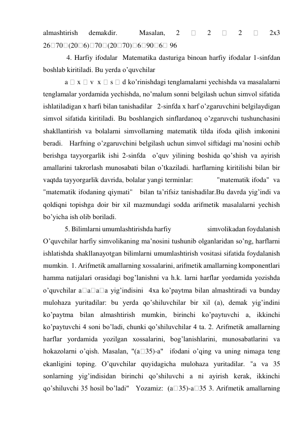 almashtirish 
demakdir. 
 
Masalan, 
2 
 
2 
 
2 
 
2x3  
26 70 (20 6) 70 (20 70) 6 90 6  96  
 4. Harfiy ifodalar  Matematika dasturiga binoan harfiy ifodalar 1-sinfdan 
boshlab kiritiladi. Bu yerda o’quvchilar   
a  x  v  x  s  d ko’rinishdagi tenglamalarni yechishda va masalalarni 
tenglamalar yordamida yechishda, no’malum sonni belgilash uchun simvol sifatida 
ishlatiladigan x harfi bilan tanishadilar   2-sinfda x harf o’zgaruvchini belgilaydigan 
simvol sifatida kiritiladi. Bu boshlangich sinflardanoq o’zgaruvchi tushunchasini 
shakllantirish va bolalarni simvollarning matematik tilda ifoda qilish imkonini 
beradi.   Harfning o’zgaruvchini belgilash uchun simvol siftidagi ma’nosini ochib 
berishga tayyorgarlik ishi 2-sinfda  o’quv yilining boshida qo’shish va ayirish 
amallarini takrorlash munosabati bilan o’tkaziladi. harflarning kiritilishi bilan bir 
vaqtda tayyorgarlik davrida, bolalar yangi terminlar:            "matematik ifoda"  va 
"matematik ifodaning qiymati"   bilan ta’rifsiz tanishadilar.Bu davrda yig’indi va 
qoldiqni topishga doir bir xil mazmundagi sodda arifmetik masalalarni yechish 
bo’yicha ish olib boriladi.   
5. Bilimlarni umumlashtirishda harfiy                         simvolikadan foydalanish   
O’quvchilar harfiy simvolikaning ma’nosini tushunib olganlaridan so’ng, harflarni 
ishlatishda shakllanayotgan bilimlarni umumlashtirish vositasi sifatida foydalanish 
mumkin.  1. Arifmetik amallarning xossalarini, arifmetik amallarning komponentlari 
hamma natijalari orasidagi bog’lanishni va h.k. larni harflar yordamida yozishda 
o’quvchilar a a a a yig’indisini  4xa ko’paytma bilan almashtiradi va bunday 
mulohaza yuritadilar: bu yerda qo’shiluvchilar bir xil (a), demak yig’indini 
ko’paytma bilan almashtirish mumkin, birinchi ko’paytuvchi a, ikkinchi 
ko’paytuvchi 4 soni bo’ladi, chunki qo’shiluvchilar 4 ta. 2. Arifmetik amallarning 
harflar yordamida yozilgan xossalarini, bog’lanishlarini, munosabatlarini va 
hokazolarni o’qish. Masalan, "(a 35)-a"  ifodani o’qing va uning nimaga teng 
ekanligini toping. O’quvchilar quyidagicha mulohaza yuritadilar. "a va 35 
sonlarning yig’indisidan birinchi qo’shiluvchi a ni ayirish kerak, ikkinchi 
qo’shiluvchi 35 hosil bo’ladi"   Yozamiz:  (a
35)-a 35 3. Arifmetik amallarning 
