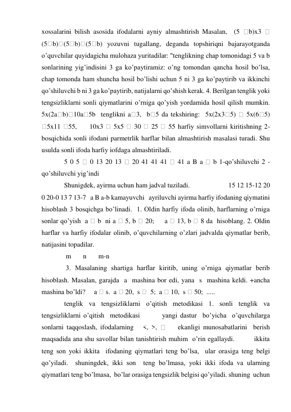 xossalarini bilish asosida ifodalarni ayniy almashtirish Masalan,  (5 
b)x3 
 
(5 b) (5 b) (5 b) yozuvni tugallang, deganda topshiriqni bajarayotganda 
o’quvchilar quyidagicha mulohaza yuritadilar: "tenglikning chap tomonidagi 5 va b 
sonlarining yig’indisini 3 ga ko’paytiramiz: o’ng tomondan qancha hosil bo’lsa, 
chap tomonda ham shuncha hosil bo’lishi uchun 5 ni 3 ga ko’paytirib va ikkinchi 
qo’shiluvchi b ni 3 ga ko’paytirib, natijalarni qo’shish kerak. 4. Berilgan tenglik yoki 
tengsizliklarni sonli qiymatlarini o’rniga qo’yish yordamida hosil qilish mumkin. 
5x(2a b) 10a 5b  tenglikni a 3,  b 5 da tekshiring:  5x(2x3 5) 
 5x(6 5)     
5x11 
55,     10x3 
 5x5 
 30 
 25 
 55 harfiy simvollarni kiritishning 2-
bosqichida sonli ifodani parmetrlik harflar bilan almashtirish masalasi turadi. Shu 
usulda sonli ifoda harfiy iofdaga almashtiriladi.  
 5 0 5 
 0 13 20 13 
 20 41 41 41 
 41 a B a 
 b 1-qo’shiluvchi 2 -
qo’shiluvchi yig’indi  
 Shunigdek, ayirma uchun ham jadval tuziladi.                       15 12 15-12 20 
0 20-0 13 7 13-7   a B a-b kamayuvchi   ayriluvchi ayirma harfiy ifodaning qiymatini 
hisoblash 3 bosqichga bo’linadi.  1. Oldin harfiy ifoda olinib, harflarning o’rniga 
sonlar qo’yish  a 
 b  ni a 
 5, b 
 20;     a 
 13, b 
 8 da  hisoblang. 2. Oldin 
harflar va harfiy ifodalar olinib, o’quvchilarning o’zlari jadvalda qiymatlar berib, 
natijasini topadilar.  
  m       n       m-n       
  3. Masalaning shartiga harflar kiritib, uning o’rniga qiymatlar berib 
hisoblash. Masalan, garajda  a  mashina bor edi, yana  s  mashina keldi. +ancha 
mashina bo’ldi?     a  s.  a  20,  s   5;  a  10,  s  50;  .....   
 tenglik va tengsizliklarni o’qitish metodikasi 1. sonli tenglik va 
tengsizliklarni o’qitish  metodikasi        yangi dastur  bo’yicha  o’quvchilarga  
sonlarni taqqoslash, ifodalarning   <, >, 
    ekanligi munosabatlarini  berish 
maqsadida ana shu savollar bilan tanishtirish muhim  o’rin egallaydi.         ikkita 
teng son yoki ikkita  ifodaning qiymatlari teng bo’lsa,  ular orasiga teng belgi 
qo’yiladi.  shuningdek, ikki son  teng bo’lmasa, yoki ikki ifoda va ularning 
qiymatlari teng bo’lmasa,  bo’lar orasiga tengsizlik belgisi qo’yiladi. shuning  uchun  
