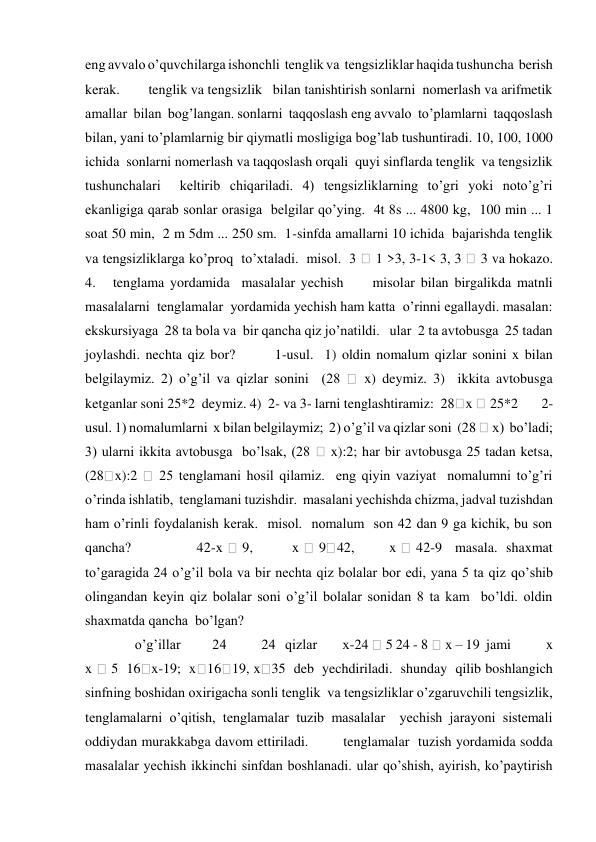 eng avvalo o’quvchilarga ishonchli  tenglik va  tengsizliklar haqida tushuncha  berish 
kerak.        tenglik va tengsizlik   bilan tanishtirish sonlarni  nomerlash va arifmetik 
amallar  bilan  bog’langan. sonlarni  taqqoslash eng avvalo  to’plamlarni  taqqoslash 
bilan, yani to’plamlarnig bir qiymatli mosligiga bog’lab tushuntiradi. 10, 100, 1000 
ichida  sonlarni nomerlash va taqqoslash orqali  quyi sinflarda tenglik  va tengsizlik   
tushunchalari  keltirib chiqariladi. 4) tengsizliklarning to’gri yoki noto’g’ri 
ekanligiga qarab sonlar orasiga  belgilar qo’ying.  4t 8s ... 4800 kg,  100 min ... 1 
soat 50 min,  2 m 5dm ... 250 sm.  1-sinfda amallarni 10 ichida  bajarishda tenglik   
va tengsizliklarga ko’proq  to’xtaladi.  misol.  3 
 1 >3, 3-1< 3, 3 
 3 va hokazo.             
4.   tenglama yordamida  masalalar yechish     misolar bilan birgalikda matnli 
masalalarni  tenglamalar  yordamida yechish ham katta  o’rinni egallaydi. masalan:  
ekskursiyaga  28 ta bola va  bir qancha qiz jo’natildi.   ular  2 ta avtobusga  25 tadan  
joylashdi. nechta qiz bor?       1-usul.  1) oldin nomalum qizlar sonini x bilan 
belgilaymiz. 2) o’g’il va qizlar sonini  (28 
 x) deymiz. 3)  ikkita avtobusga 
ketganlar soni 25*2  deymiz. 4)  2- va 3- larni tenglashtiramiz:  28 x  25*2       2-
usul. 1) nomalumlarni  x bilan belgilaymiz;  2) o’g’il va qizlar soni  (28  x)  bo’ladi; 
3) ularni ikkita avtobusga  bo’lsak, (28 
 x):2; har bir avtobusga 25 tadan ketsa, 
(28 x):2 
 25 tenglamani hosil qilamiz.  eng qiyin vaziyat  nomalumni to’g’ri 
o’rinda ishlatib,  tenglamani tuzishdir.  masalani yechishda chizma, jadval tuzishdan 
ham o’rinli foydalanish kerak.  misol.  nomalum  son 42 dan 9 ga kichik, bu son 
qancha?               42-x 
 9,         x 
 9 42,        x 
 42-9   masala.  shaxmat 
to’garagida 24 o’g’il bola va bir nechta qiz bolalar bor edi, yana 5 ta qiz qo’shib 
olingandan keyin qiz bolalar soni o’g’il bolalar sonidan 8 ta kam  bo’ldi. oldin 
shaxmatda qancha  bo’lgan?  
  o’g’illar          24           24   qizlar        x-24  5 24 - 8  x – 19  jami           x         
x 
 5  16 x-19;  x 16 19, x 35  deb  yechdiriladi.  shunday  qilib boshlangich  
sinfning boshidan oxirigacha sonli tenglik  va tengsizliklar o’zgaruvchili tengsizlik, 
tenglamalarni o’qitish, tenglamalar tuzib masalalar  yechish jarayoni sistemali 
oddiydan murakkabga davom ettiriladi.        tenglamalar  tuzish yordamida sodda 
masalalar yechish ikkinchi sinfdan boshlanadi. ular qo’shish, ayirish, ko’paytirish 
