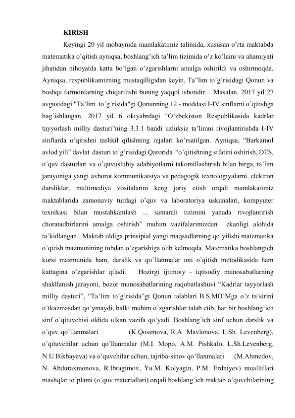 KIRISH    
Keyingi 20 yil mobaynida mamlakatimiz talimida, xususan o’rta maktabda 
matematika o’qitish ayniqsa, boshlang’ich ta’lim tizimida o’z ko’lami va ahamiyati 
jihatidan nihoyatda katta bo’lgan o’zgarishlarni amalga oshirildi va oshirmoqda. 
Ayniqsa, respublikamizning mustaqilligidan keyin, Ta”lim to’g’risidagi Qonun va 
boshqa farmonlarning chiqarilishi buning yaqqol isbotidir.   Masalan, 2017 yil 27 
avgustdagi "Ta’lim  to’g’risida"gi Qonunning 12 - moddasi I-IV sinflarni o’qitishga 
bag’ishlangan. 2017 yil 6 oktyabrdagi "O’zbekiston Respublikasida kadrlar 
tayyorlash milliy dasturi"ning 3.3.1 bandi uzluksiz ta’limni rivojlantirishda I-IV 
sinflarda o’qitishni tashkil qilishning rejalari ko’rsatilgan. Ayniqsa, “Barkamol 
avlod yili” davlat  dasturi to’g’risidagi Qarorida  “o’qitishning sifatini oshirish, DTS, 
o’quv dasturlari va o’quvuslubiy adabiyotlarni takomillashtrish bilan birga, ta’lim 
jarayoniga yangi axborot kommunikatsiya va pedagogik texnologiyalarni, elektron 
darsliklar, multimediya vositalarini keng joriy etish orqali mamlakatimiz 
maktablarida zamonaviy turdagi o’quv va laboratoriya uskunalari, kompyuter 
texnikasi bilan mustahkamlash ... samarali tizimini yanada rivojlantirish 
choratadbirlarini amalga oshirish” muhim vazifalarimizdan  ekanligi alohida 
ta’kidlangan.  Maktab oldiga prinsipial yangi maqsadlarning qo’yilishi matematika 
o’qitish mazmunining tubdan o’zgarishiga olib kelmoqda. Matematika boshlangich 
kursi mazmunida ham, darslik va qo’llanmalar uni o’qitish metodikasida ham 
kattagina o’zgarishlar qiladi.   Hozirgi ijtimoiy - iqtisodiy munosabatlarning 
shakllanish jarayoni, bozor munosabatlarining raqobatlashuvi “Kadrlar tayyorlash 
milliy dasturi”, “Ta’lim to’g’risida”gi Qonun talablari B.S.MO’Mga o’z ta’sirini 
o’tkazmasdan qo’ymaydi, balki muhim o’zgarishlar talab etib, har bir boshlang’ich 
sinf o’qituvchisi oldida ulkan vazifa qo’yadi. Boshlang’ich sinf uchun darslik va 
o’quv qo’llanmalari            (K.Qosimova, R.A. Mavlonova, L.Sh. Levenberg), 
o’qituvchilar uchun qo’llanmalar (M.I. Mopo, A.M. Pishkalo, L.Sh.Levenberg,             
N.U.Bikbayeva) va o’quvchilar uchun, tajriba-sinov qo’llanmalari       (M.Ahmedov,  
N. Abduraxmonova, R.Ibragimov, Yu.M. Kolyagin, P.M. Erdniyev) mualliflari 
mashqlar to’plami (o’quv materiallari) orqali boshlang’ich maktab o’quvchilarining 
