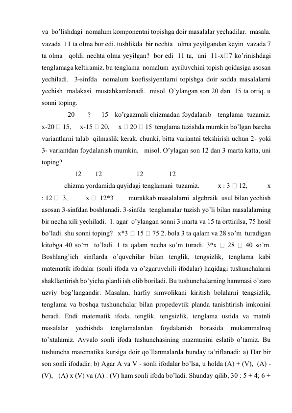 va  bo’lishdagi  nomalum komponentni topishga doir masalalar yechadilar.  masala.  
vazada  11 ta olma bor edi. tushlikda  bir nechta   olma yeyilgandan keyin  vazada 7 
ta olma   qoldi. nechta olma yeyilgan?  bor edi  11 ta,  uni  11-x 7 ko’rinishdagi 
tenglamaga keltiramiz. bu tenglama  nomalum  ayriluvchini topish qoidasiga asosan 
yechiladi.  3-sinfda  nomalum koefissiyentlarni topishga doir sodda masalalarni 
yechish  malakasi  mustahkamlanadi.  misol. O’ylangan son 20 dan  15 ta ortiq. u 
sonni toping.  
   20      ?     15   ko’rgazmali chizmadan foydalanib   tenglama  tuzamiz.        
x-20  15,      x-15  20,      x  20  15  tenglama tuzishda mumkin bo’lgan barcha  
variantlarni talab  qilmaslik kerak. chunki, bitta variantni tekshirish uchun 2- yoki 
3- variantdan foydalanish mumkin.   misol. O’ylagan son 12 dan 3 marta katta, uni 
toping?  
       12        12                    12               12      
 chizma yordamida quyidagi tenglamani  tuzamiz.           x : 3  12,            x 
: 12   3,           x   12*3         murakkab masalalarni  algebraik  usul bilan yechish 
asosan 3-sinfdan boshlanadi. 3-sinfda  tenglamalar tuzish yo’li bilan masalalarning 
bir necha xili yechiladi.  1. agar  o’ylangan sonni 3 marta va 15 ta orttirilsa, 75 hosil 
bo’ladi. shu sonni toping?   x*3  15  75 2. bola 3 ta qalam va 28 so’m  turadigan 
kitobga 40 so’m  to’ladi. 1 ta qalam necha so’m turadi. 3*x 
 28 
 40 so’m. 
Boshlang’ich sinflarda o’quvchilar bilan tenglik, tengsizlik, tenglama kabi 
matematik ifodalar (sonli ifoda va o’zgaruvchili ifodalar) haqidagi tushunchalarni 
shakllantirish bo’yicha planli ish olib boriladi. Bu tushunchalarning hammasi o’zaro 
uzviy bog’langandir. Masalan, harfiy simvolikani kiritish bolalarni tengsizlik, 
tenglama va boshqa tushunchalar bilan propedevtik planda tanishtirish imkonini 
beradi. Endi matematik ifoda, tenglik, tengsizlik, tenglama ustida va matnli 
masalalar 
yechishda 
tenglamalardan 
foydalanish 
borasida 
mukammalroq 
to’xtalamiz. Avvalo sonli ifoda tushunchasining mazmunini eslatib o’tamiz. Bu 
tushuncha matematika kursiga doir qo’llanmalarda bunday ta’riflanadi: a) Har bir 
son sonli ifodadir. b) Agar A va V - sonli ifodalar bo’lsa, u holda (A) + (V),  (A) - 
(V),   (A) x (V) va (A) : (V) ham sonli ifoda bo’ladi. Shunday qilib, 30 : 5 + 4; 6 + 
