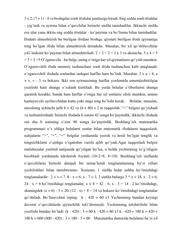 3 x 2; (7 + 1) - 4 va boshqalar sonli ifodalar jumlasiga kiradi. Eng sodda sonli ifodalar 
- yig’indi va ayirma bilan o’quvchilar birinchi sinfda tanishadilar. Ikkinchi sinfda 
esa ular yana ikkita eng sodda ifodalar - ko’paytma va bo’linma bilan tanishadilar. 
Ifodani almashtirish bu berilgan ifodani boshqa, qiymati berilgan ifoda qiymatiga 
teng bo’lgan ifoda bilan almashtirish demakdir. Masalan, bir xil qo’shiluvchilar 
yiG’indisini ko’paytma bilan almashtiriladi: 2 + 2 + 2 = 2 x 3 va aksincha; 5 x 4 = 5 
+ 5 + 5 +5 O’zgaruvchi - bu belgi, uning o’rniga har xil qiymatlarni qo’yish mumkin. 
O’zgaruvchili ifoda umumiy tushunchasi sonli ifoda tushunchasi kabi aniqlanadi, 
o’zgaruvchili ifodada sonlardan tashqari harflar ham bo’ladi. Masalan: 3 x a + 4, a 
+ v, v - 3 va hokazo. Ikki son ayirmasining harflar yordamida umumlashtirilgan 
yozilishi ham shunga o’xshash kiritiladi. Bu yerda bolalar e’tiborlarini shunga 
qaratish kerakki, bunda ham harflar o’rniga har xil sonlarni olish mumkin, ammo 
kamayuvchi ayriluvchidan katta yoki unga teng bo’lishi kerak.    Bolalar, masalan, 
misolning uchinchi jufti b x 42 va (b x 40) x 2 ni taqqoslab, “<” belgini qo’yishadi 
va tushuntirishadi: birinchi ifodada b sonini 42 songa ko’paytirdik, ikkinchi ifodada 
esa shu b sonining o’zini 80 songa ko’paytirdik. Boshlang’ich matematika 
programmasi o’z oldiga bolalarni sonlar bilan matematik ifodalarni taqqoslash, 
natijalarni “>”, “<”, “=” belgilar yordamida yozish va hosil bo’lgan tenglik va 
tengsizliklarni o’qishga o’rgatishni vazifa qilib qo’yadi.Agar taqqoslash belgisi 
mulohazalar yuritish natijasida qo’yilgan bo’lsa, u holda yechimning to’g’riligini 
hisoblash yordamida tekshirish foydali (10-2=8, 8<10). Boshlang’ich sinflarda 
o’quvchilarni birinchi darajali bir noma’lumli tenglamalarning ba’zi xillari 
yechilishlari bilan tanishtiramiz. Xususan, 1 sinfda bular ushbu ko’rinishdagi 
tenglamalardir:  2 + x = 7, 8 - x = 6, x - 7 = 3, 2 sinfda bularga 3 * x = 18, x : 2 = 6, 
24 : x = 6 ko’rinishdagi tenglamalar, x x 4 = 42 - 6; x : 3 = 14 : 2 ko’rinishdagi, 
shuningdek (x + 6) - 3 = 20; (12 - x) + 8 = 14 va hokazo ko’rinishidagi tenglamalar 
qo’shiladi. Bo’linuvchini toping:  k - 420 = 60 x3 Yechimning bundan keyingi 
davomi o’quvchilarda qiyinchilik tuG’dirmaydi. Yechimning tekshirilishi bilan 
yozilishi bunday bo’ladi: (k - 420) : 3 = 60 k - 420 = 60 x3 k - 420 = 180 k = 420 + 
180 k = 600 (600 - 420) : 3 = 180 : 3 = 60    Matematika dasturida bolalarni ba’zi xil 
