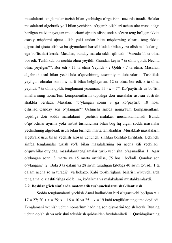 masalalarni tenglamalar tuzish bilan yechishga o’rgatishni nazarda tutadi. Bolalar 
masalalarni algebraik yo’l bilan yechishni o’rganib olishlari uchun ular masaladagi 
berilgan va izlanayotgan miqdorlarni ajratib olish; undan o’zaro teng bo’lgan ikkita 
asosiy miqdorni ajrata olish yoki undan bitta miqdorning o’zaro teng ikkita 
qiymatini ajrata olish va bu qiymatlarni har xil ifodalar bilan yoza olish malakalariga 
ega bo’lishlari kerak. Masalan, bunday masala taklif qilinadi: “Vazada 11 ta olma 
bor edi. Tushlikda bir nechta olma yeyildi. Shundan keyin 7 ta olma qoldi. Nechta 
olma yeyilgan?”. Bor edi - 11 ta olma Yeyildi - ? Qoldi - 7 ta olma. Masalani 
algebraik usul bilan yechishda o’quvchining taxminiy mulohazalari: “Tushlikda 
yeyilgan olmalar sonini x harfi bilan belgilayman. 12 ta olma bor edi, x ta olma 
yeyildi, 7 ta olma qoldi, tenglamani yozaman: 11 - x = 7”. Ko’paytirish va bo’lish 
amallarining noma’lum komponentlarini topishga doir masalalar asosan abstrakt 
shaklda beriladi. Masalan: “o’ylangan sonni 3 ga ko’paytirib 18 hosil 
qilishadi.Qanday son o’ylangan?” Uchinchi sinfda noma’lum kompanentlarni 
topishga doir sodda masalalarni  yechish malakasi mustahkamlanadi. Bunda 
o’qo’vchilar ayirma yoki nisbat tushunchasi bilan bog’liq ulgan sodda masalalar 
yechishning algebraik usuli bilan birinchi marta tanishadilar. Murakkab masalalarni 
algebraik usul bilan yechish asosan uchunchi sinfdan boshlab kiritiladi. Uchinchi 
sinfda tenglamalar tuzish yo’li bilan masalalarning bir necha xili yechiladi. 
o’quvchilar quyidagi masalalarnitenglamalar tuzib yechishni o’rganadilar. 1.”Agar 
o’ylangan sonni 3 marta va 15 marta orttirilsa, 75 hosil bo’ladi. Qanday son 
o’ylangan?” 2.”Bola 3 ta qalam va 28 so’m turadigan kitobga 40 so’m to’ladi. 1 ta 
qalam necha so’m turadi?” va hokazo. Kabi topshiriqlarni bajarish o’kuvchilarda 
tenglama  o’zlashtirishga oid bilim, ko’nikma va malakalarni mustahkamlaydi.  
2.2. Boshlang’ich sinflarda matematik tushunchalarni shakllantirish 
Sodda tenglamalarni yechish Amal hadlaridan biri o’zgaruvchi bo’lgan x + 
17 = 27; 20 + x = 29; x – 16 = 10 va 25 – x = 19 kabi tengliklar tenglama deyiladi. 
Tenglamani yechish uchun noma’lum hadning son qiymatini topish kerak. Buning 
uchun qo’shish va ayirishni tekshirish qoidasidan foydalaniladi. 1. Quyidagilarning 
