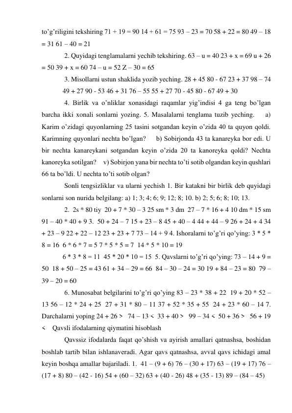 to’g’riligini tekshiring 71 + 19 = 90 14 + 61 = 75 93 – 23 = 70 58 + 22 = 80 49 – 18 
= 31 61 – 40 = 21  
 2. Quyidagi tenglamalarni yechib tekshiring. 63 – u = 40 23 + x = 69 u + 26 
= 50 39 + x = 60 74 – u = 52 Z – 30 = 65  
 3. Misollarni ustun shaklida yozib yeching. 28 + 45 80 - 67 23 + 37 98 – 74  
49 + 27 90 - 53 46 + 31 76 – 55 55 + 27 70 - 45 80 - 67 49 + 30  
 4. Birlik va o’nliklar xonasidagi raqamlar yig’indisi 4 ga teng bo’lgan 
barcha ikki xonali sonlarni yozing. 5. Masalalarni tenglama tuzib yeching.    a) 
Karim o’zidagi quyonlarning 25 tasini sotgandan keyin o’zida 40 ta quyon qoldi. 
Karimning quyonlari nechta bo’lgan?     b) Sobirjonda 43 ta kanareyka bor edi. U 
bir nechta kanareykani sotgandan keyin o’zida 20 ta kanoreyka qoldi? Nechta 
kanoreyka sotilgan?     v) Sobirjon yana bir nechta to’ti sotib olgandan keyin qushlari 
66 ta bo’ldi. U nechta to’ti sotib olgan?  
 Sonli tengsizliklar va ularni yechish 1. Bir katakni bir birlik deb quyidagi 
sonlarni son nurida belgilang: a) 1; 3; 4; 6; 9; 12; 8; 10. b) 2; 5; 6; 8; 10; 13.  
 2.  2s * 80 tiy  20 + 7 * 30 – 3 25 sm * 3 dm  27 – 7 * 16 + 4 10 dm * 15 sm  
91 – 40 * 40 + 9 3.  50 + 24 – 7 15 + 23 – 8 45 + 40 – 4 44 + 44 – 9 26 + 24 + 4 34 
+ 23 – 9 22 + 22 – 12 23 + 23 + 7 73 – 14 + 9 4. Ishoralarni to’g’ri qo’ying: 3 * 5 * 
8 = 16  6 * 6 * 7 = 5 7 * 5 * 5 = 7  14 * 5 * 10 = 19  
6 * 3 * 8 = 11  45 * 20 * 10 = 15  5. Qavslarni to’g’ri qo’ying: 73 – 14 + 9 = 
50  18 + 50 – 25 = 43 61 + 34 – 29 = 66  84 – 30 – 24 = 30 19 + 84 – 23 = 80  79 – 
39 – 20 = 60  
 6. Munosabat belgilarini to’g’ri qo’ying 83 – 23 * 38 + 22  19 + 20 * 52 – 
13 56 – 12 * 24 + 25  27 + 31 * 80 – 11 37 + 52 * 35 + 55  24 + 23 * 60 – 14 7. 
Darchalarni yoping 24 + 26 >   74 – 13 <  33 + 40 >   99 – 34 <  50 + 36 >   56 + 19 
<    Qavsli ifodalarning qiymatini hisoblash  
 Qavssiz ifodalarda faqat qo’shish va ayirish amallari qatnashsa, boshidan 
boshlab tartib bilan ishlanaveradi. Agar qavs qatnashsa, avval qavs ichidagi amal 
keyin boshqa amallar bajariladi. 1.  41 – (9 + 6) 76 – (30 + 17) 63 – (19 + 17) 76 – 
(17 + 8) 80 – (42 - 16) 54 + (60 – 32) 63 + (40 - 26) 48 + (35 - 13) 89 – (84 – 45)  
