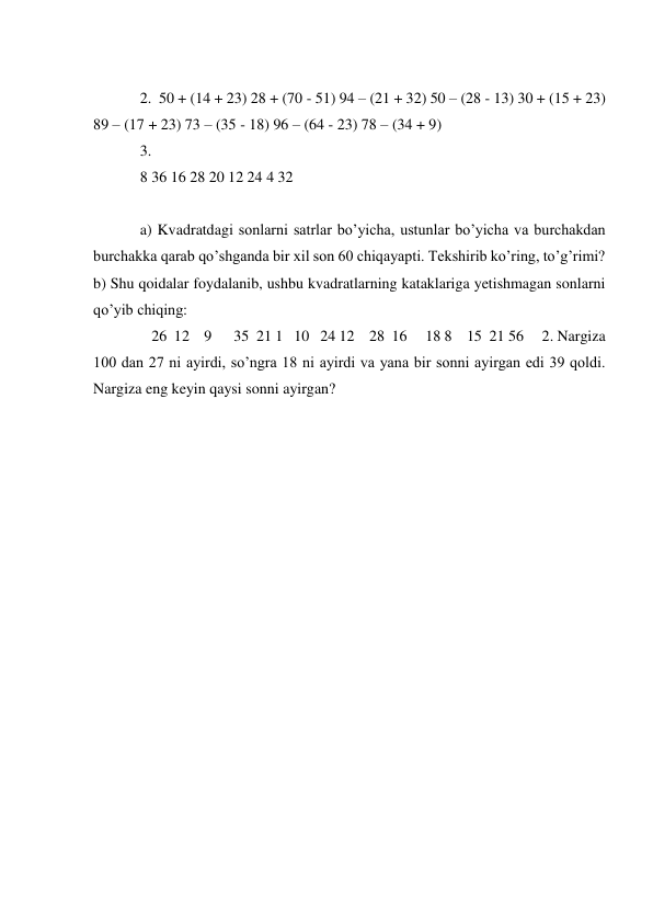   
2.  50 + (14 + 23) 28 + (70 - 51) 94 – (21 + 32) 50 – (28 - 13) 30 + (15 + 23) 
89 – (17 + 23) 73 – (35 - 18) 96 – (64 - 23) 78 – (34 + 9)  
3.   
8 36 16 28 20 12 24 4 32  
  
a) Kvadratdagi sonlarni satrlar bo’yicha, ustunlar bo’yicha va burchakdan 
burchakka qarab qo’shganda bir xil son 60 chiqayapti. Tekshirib ko’ring, to’g’rimi? 
b) Shu qoidalar foydalanib, ushbu kvadratlarning kataklariga yetishmagan sonlarni 
qo’yib chiqing:  
   26  12    9      35  21 1   10   24 12    28  16     18 8    15  21 56     2. Nargiza 
100 dan 27 ni ayirdi, so’ngra 18 ni ayirdi va yana bir sonni ayirgan edi 39 qoldi. 
Nargiza eng keyin qaysi sonni ayirgan?  
  
  
  
  
  
  
  
  
 
 
 
 
 
 
 
 
 
