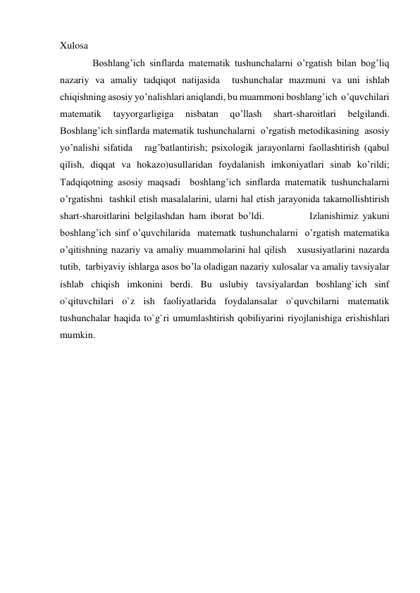 Xulosa 
 Boshlang’ich sinflarda matematik tushunchalarni o’rgatish bilan bog’liq 
nazariy va amaliy tadqiqot natijasida  tushunchalar mazmuni va uni ishlab 
chiqishning asosiy yo’nalishlari aniqlandi, bu muammoni boshlang’ich  o’quvchilari 
matematik 
tayyorgarligiga 
nisbatan 
qo’llash 
shart-sharoitlari 
belgilandi.   
Boshlang’ich sinflarda matematik tushunchalarni  o’rgatish metodikasining  asosiy 
yo’nalishi sifatida   rag’batlantirish; psixologik jarayonlarni faollashtirish (qabul 
qilish, diqqat va hokazo)usullaridan foydalanish imkoniyatlari sinab ko’rildi;          
Tadqiqotning asosiy maqsadi  boshlang’ich sinflarda matematik tushunchalarni  
o’rgatishni  tashkil etish masalalarini, ularni hal etish jarayonida takamollishtirish 
shart-sharoitlarini belgilashdan ham iborat bo’ldi.          Izlanishimiz yakuni 
boshlang’ich sinf o’quvchilarida  matematk tushunchalarni  o’rgatish matematika 
o’qitishning nazariy va amaliy muammolarini hal qilish   xususiyatlarini nazarda 
tutib,  tarbiyaviy ishlarga asos bo’la oladigan nazariy xulosalar va amaliy tavsiyalar 
ishlab chiqish imkonini berdi. Bu uslubiy tavsiyalardan boshlang`ich sinf 
o`qituvchilari o`z ish faoliyatlarida foydalansalar o`quvchilarni matematik 
tushunchalar haqida to`g`ri umumlashtirish qobiliyarini riyojlanishiga erishishlari 
mumkin.  
  
 
 
 
 
 
 
 
 
 
 
 
