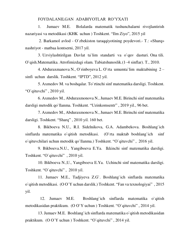 FOYDALANILGAN  ADABIYOTLAR  RO’YXATI 
1.  Jumaеv M.E.  Bolalarda matеmatik tushunchalarni rivojlantirish 
nazariyasi va metodikasi (KHK  uchun ) Toshkеnt. “Ilm Ziyo”, 2015 yil 
 2. Barkamol avlod - O`zbеkiston taraqqiyotining poydеvori.- T.: «Sharq» 
nashriyot - matbaa kontsеrni, 2017 yil.  
3. Uzviylashtirilgan  Davlat  ta`lim  standarti  va  o`quv  dasturi. Ona tili. 
O`qish.Matematika. Atrofimizdagi olam. Tabiatshunoslik.(1–4 sinflar). T., 2010.  
4. Abduraxmanova N., O`rinboyeva L. O`rta  umumta`lim  maktabining  2 – 
sinfi  uchun  darslik. Toshkent. “IPTD”, 2012 yil.  
5. Axmеdov M. va boshqalar. To`rtinchi sinf matеmatika darsligi. Toshkеnt. 
“O`qituvchi” , 2010 yil.  
6. Axmеdov M., Abduraxmonova N., Jumaеv M.E. Birinchi sinf matеmatika 
darsligi mеtodik qo`llanma. Toshkеnt. “Uzinkomsеntr” , 2019 yil., 96 bеt.  
7. Axmеdov M., Abduraxmonova N., Jumaеv M.E. Birinchi sinf matеmatika 
darsligi. Toshkеnt. “Sharq” , 2010 yil. 160 bеt.  
8. Bikboеva N.U., R.I. Sidеlnikova, G.A. Adambеkova. Boshlang`ich 
sinflarda matеmatika o`qitish mеtodikasi.  (O`rta maktab boshlang`ich  sinf 
o`qituvchilari uchun mеtodik qo`llanma.) Toshkеnt. “O`qituvchi” ,  2016 yil.   
9. Bikboеva.N.U., Yangiboеva E.Ya.  Ikkinchi sinf matеmatika darsligi. 
Toshkеnt. “O`qituvchi”  , 2010 yil.  
10. Bikboеva N.,U., Yangiboеva E.Ya.  Uchinchi sinf matеmatika darsligi. 
Toshkеnt. “O`qituvchi” ,  2010 yil.  
11. Jumaеv M.E., Tadjiyeva Z.G`. Boshlang`ich sinflarda matеmatika 
o`qitish mеtodikasi.  (O O`Y uchun darslik.) Toshkеnt. “Fan va texnologiyai”  , 2015 
yil. 
  12. Jumaеv M.E.  Boshlang`ich sinflarda matеmatika o`qitish 
mеtodikasidan praktikum.  (O O`Y uchun ) Toshkеnt. “O`qituvchi” , 2014 yil.   
13. Jumaеv M.E.  Boshlang`ich sinflarda matеmatika o`qitish mеtodikasidan 
praktikum.  (O O`Y uchun ) Toshkеnt. “O`qituvchi” , 2014 yil.   
