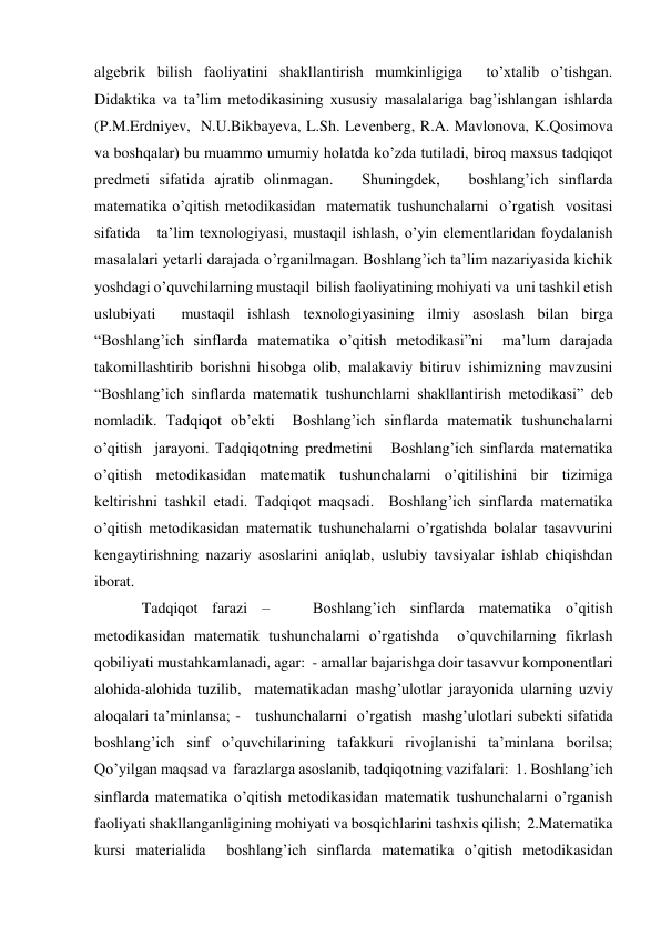 algebrik bilish faoliyatini shakllantirish mumkinligiga  to’xtalib o’tishgan. 
Didaktika va ta’lim metodikasining xususiy masalalariga bag’ishlangan ishlarda 
(P.M.Erdniyev,  N.U.Bikbayeva, L.Sh. Levenberg, R.A. Mavlonova, K.Qosimova 
va boshqalar) bu muammo umumiy holatda ko’zda tutiladi, biroq maxsus tadqiqot 
predmeti sifatida ajratib olinmagan.   Shuningdek,   boshlang’ich sinflarda 
matematika o’qitish metodikasidan  matematik tushunchalarni  o’rgatish  vositasi 
sifatida   ta’lim texnologiyasi, mustaqil ishlash, o’yin elementlaridan foydalanish 
masalalari yetarli darajada o’rganilmagan. Boshlang’ich ta’lim nazariyasida kichik 
yoshdagi o’quvchilarning mustaqil  bilish faoliyatining mohiyati va  uni tashkil etish 
uslubiyati  mustaqil ishlash texnologiyasining ilmiy asoslash bilan birga 
“Boshlang’ich sinflarda matematika o’qitish metodikasi”ni  ma’lum darajada 
takomillashtirib borishni hisobga olib, malakaviy bitiruv ishimizning mavzusini 
“Boshlang’ich sinflarda matematik tushunchlarni shakllantirish metodikasi” deb 
nomladik. Tadqiqot ob’ekti  Boshlang’ich sinflarda matematik tushunchalarni 
o’qitish  jarayoni. Tadqiqotning predmetini   Boshlang’ich sinflarda matematika 
o’qitish metodikasidan matematik tushunchalarni o’qitilishini bir tizimiga 
keltirishni tashkil etadi. Tadqiqot maqsadi.  Boshlang’ich sinflarda matematika 
o’qitish metodikasidan matematik tushunchalarni o’rgatishda bolalar tasavvurini 
kengaytirishning nazariy asoslarini aniqlab, uslubiy tavsiyalar ishlab chiqishdan 
iborat.   
Tadqiqot farazi –   Boshlang’ich sinflarda matematika o’qitish 
metodikasidan matematik tushunchalarni o’rgatishda  o’quvchilarning fikrlash 
qobiliyati mustahkamlanadi, agar:  - amallar bajarishga doir tasavvur komponentlari 
alohida-alohida tuzilib,  matematikadan mashg’ulotlar jarayonida ularning uzviy 
aloqalari ta’minlansa; -   tushunchalarni  o’rgatish  mashg’ulotlari subekti sifatida  
boshlang’ich sinf o’quvchilarining tafakkuri rivojlanishi ta’minlana borilsa; 
Qo’yilgan maqsad va  farazlarga asoslanib, tadqiqotning vazifalari:  1. Boshlang’ich 
sinflarda matematika o’qitish metodikasidan matematik tushunchalarni o’rganish  
faoliyati shakllanganligining mohiyati va bosqichlarini tashxis qilish;  2.Matematika 
kursi materialida  boshlang’ich sinflarda matematika o’qitish metodikasidan 
