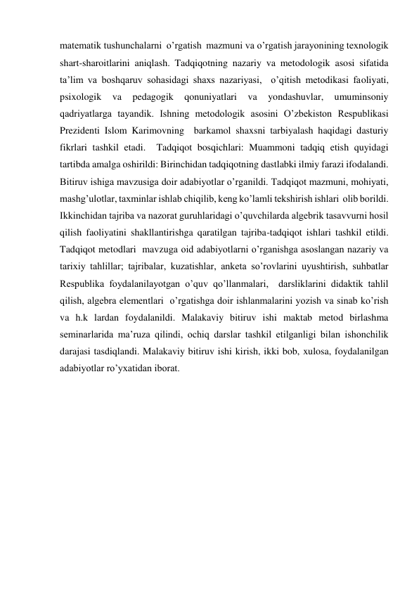 matematik tushunchalarni  o’rgatish  mazmuni va o’rgatish jarayonining texnologik 
shart-sharoitlarini aniqlash. Tadqiqotning nazariy va metodologik asosi sifatida 
ta’lim va boshqaruv sohasidagi shaxs nazariyasi,  o’qitish metodikasi faoliyati, 
psixologik 
va 
pedagogik 
qonuniyatlari 
va 
yondashuvlar, 
umuminsoniy  
qadriyatlarga tayandik. Ishning metodologik asosini O’zbekiston Respublikasi 
Prezidenti Islom Karimovning  barkamol shaxsni tarbiyalash haqidagi dasturiy 
fikrlari tashkil etadi.  Tadqiqot bosqichlari: Muammoni tadqiq etish quyidagi 
tartibda amalga oshirildi: Birinchidan tadqiqotning dastlabki ilmiy farazi ifodalandi. 
Bitiruv ishiga mavzusiga doir adabiyotlar o’rganildi. Tadqiqot mazmuni, mohiyati, 
mashg’ulotlar, taxminlar ishlab chiqilib, keng ko’lamli tekshirish ishlari  olib borildi.   
Ikkinchidan tajriba va nazorat guruhlaridagi o’quvchilarda algebrik tasavvurni hosil 
qilish faoliyatini shakllantirishga qaratilgan tajriba-tadqiqot ishlari tashkil etildi. 
Tadqiqot metodlari  mavzuga oid adabiyotlarni o’rganishga asoslangan nazariy va 
tarixiy tahlillar; tajribalar, kuzatishlar, anketa so’rovlarini uyushtirish, suhbatlar 
Respublika foydalanilayotgan o’quv qo’llanmalari,  darsliklarini didaktik tahlil 
qilish, algebra elementlari  o’rgatishga doir ishlanmalarini yozish va sinab ko’rish 
va h.k lardan foydalanildi. Malakaviy bitiruv ishi maktab metod birlashma 
seminarlarida ma’ruza qilindi, ochiq darslar tashkil etilganligi bilan ishonchilik 
darajasi tasdiqlandi. Malakaviy bitiruv ishi kirish, ikki bob, xulosa, foydalanilgan 
adabiyotlar ro’yxatidan iborat.  
  
  
  
  
  
  
  
  
  
  
