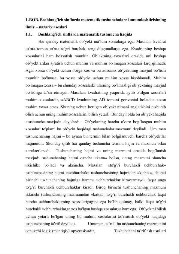 1-BOB. Boshlang’ich sinflarda matematik tushunchalarni umumlashtirishning 
ilmiy – nazariy asoslari 
1.1.      Boshlang’ich sinflarda matematik tushuncha haqida 
Har qanday matematik ob’yekt ma’lum xossalarga ega. Masalan: kvadrat 
to'rtta tomon to'rtta to'gri burchak, teng diogonallarga ega. Kvadratning boshqa 
xossalarini ham ko'rsatish mumkin. Ob’ektning xossalari orasida uni boshqa 
ob’yektlardan ajratish uchun muhim va muhim bo'lmagan xossalari farq qilinadi. 
Agar xossa ob’yekt uchun o'ziga xos va bu xossasiz ob’yektning mavjud bo'lishi 
mumkin bo'lmasa, bu xossa ob’yekt uchun muhim xossa hisoblanadi. Muhim 
bo'lmagan xossa – bu shunday xossalarki ularning bo’lmasligi ob’yektning mavjud 
bo'lishiga ta’sir etmaydi. Masalan: kvadratning yuqorida aytib o'tilgan xossalari  
muhim xossalardir, «ABCD kvadratning AD tomoni gorizontal holatda» xossa 
muhim xossa emas. Shuning uchun berilgan ob’yekt nimani anglatishini tushunib 
olish uchun uning muhim xossalarini bilish yetarli. Bunday holda bu ob’yekt haqida 
«tushuncha mavjud» deyishadi.  Ob’yektning barcha o'zaro bog’langan muhim 
xossalari to'plami bu ob’yekt haqidagi tushunchalar mazmuni deyiladi.  Umuman 
tushunchaning hajmi – bu aynan bir termin bilan belgilanuvchi barcha ob’yektlar 
majmuidir. Shunday qilib har qanday tushuncha termin, hajm va mazmun bilan 
xarakterlanadi.  Tushunchaning hajmi va uning mazmuni orasida bog’lanish 
mavjud: tushunchaning hajmi qancha «katta» bo'lsa, uning mazmuni shuncha 
«kichik» bo'ladi va aksincha. Masalan: «to'g’ri burchakli uchburchak» 
tushunchasining hajmi «uchburchak» tushunchasining hajmidan «kichik», chunki 
birinchi tushunchaning hajmiga hamma uchburchaklar kiravermaydi, faqat unga 
to'g’ri burchakli uchburchaklar kiradi. Biroq birinchi tushunchaning mazmuni 
ikkinchi tushunchaning mazmunidan «katta»: to'g’ri burchakli uchburchak faqat 
barcha uchburchaklarning xossalarigagina ega bo'lib qolmay, balki faqat to'g’ri 
burchakli uchburchaklarga xos bo'lgan boshqa xossalarga ham ega.  Ob’yektni bilish 
uchun yetarli bo'lgan uning bu muhim xossalarini ko'rsatish ob’yekt haqidagi 
tushunchaning ta’rifi deyiladi.               Umuman, ta’rif –bu tushunchaning mazmunini 
ochuvchi logik (mantiqiy) opyerasiyadir.                Tushunchani ta’riflash usullari 
