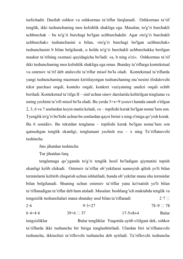 turlichadir. Dastlab oshkor va oshkormas ta’riflar farqlanadi.  Oshkormas ta’rif 
tenglik, ikki tushunchaning mos kelishlik shakliga ega. Masalan, to'g’ri burchakli 
uchburchak – bu to'g’ri burchagi bo'lgan uchburchakdir. Agar «to'g’ri burchakli 
uchburchak» tushunchasini a bilan, «to'g’ri burchagi bo'lgan uchburchak» 
tushunchasini b bilan belgilasak, u holda to'g’ri burchakli uchburchakka berilgan 
maskur ta’rifning sxemasi quyidagicha bo'ladi: «a, b ning o'zi».  Oshkormas ta’rif 
ikki tushunchaning mos kelishlik shakliga ega emas. Bunday ta’riflarga kontekstual 
va ostensiv ta’rif deb ataluvchi ta’riflar misol bo'la oladi.  Kontekstual ta’riflarda 
yangi tushunchaning mazmuni kiritilayotgan tushunchaning ma’nosini ifodalovchi 
tekst parchasi orqali, konteks orqali, konkret vaziyatning analizi orqali ochib 
beriladi. Kontekstual ta’rifga II – sinf uchun sinov darslarida keltirilgan tenglama va 
uning yechimi ta’rifi misol bo'la oladi. Bu yerda 3+x=9 yozuvi hamda sanab o'tilgan 
2, 3, 6 va 7 sonlardan keyin matin keladi, «x – topilishi kerak bo'lgan noma’lum son. 
Tyenglik to'g’ri bo'lishi uchun bu sonlardan qaysi birini x ning o'rniga qo’yish kerak. 
Bu 6 sonidir». Bu tekstdan tenglama – topilishi kerak bo'lgan noma’lum son 
qatnashgan tenglik ekanligi, tenglamani yechish esa – x ning Ta’riflanuvchi 
tushincha 
Jins jihatdan tushincha 
Tur jihatdan farq  
tenglamaga qo’yganda to'g’ri tenglik hosil bo'ladigan qiymatini topish 
ekanligi kelib chikadi.  Ostensiv ta’riflar ob’yektlarni namoyish qilish yo'li bilan 
terminlarni keltirib chiqarish uchun ishlatiladi, bunda ob’yektlar mana shu terminlar 
bilan belgilanadi. Shuning uchun ostensiv ta’riflar yana ko'rsatish yo'li bilan 
ta’riflanadigan ta’riflar deb ham ataladi. Masalan: boshlang’ich maktabda tenglik va 
tengsizlik tushunchalari mana shunday usul bilan ta’riflanadi                            2·7 
 
2·6                                        9·3=27                                            78-9 
 78             
6·4=4·6                            39+6  37                                      17-5=8+4                      Bular 
tengsizliklar                          Bular tengliklar  Yuqorida aytib o'tilgani dek, oshkor 
ta’riflarda ikki tushuncha bir biriga tenglashtiriladi. Ulardan biri ta’riflanuvchi 
tushuncha, ikkinchisi ta’riflovchi tushuncha deb aytiladi. Ta’riflovchi tushuncha 
