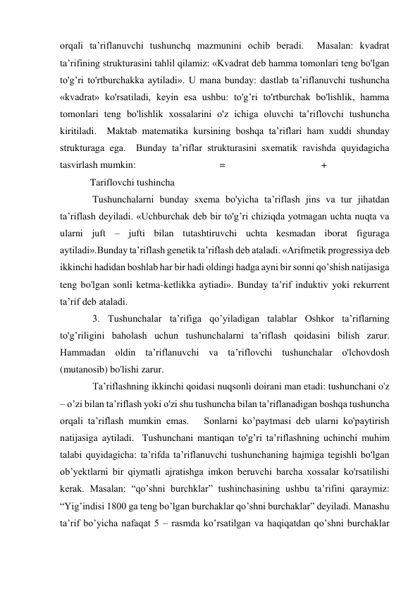 orqali ta’riflanuvchi tushunchq mazmunini ochib beradi.  Masalan: kvadrat 
ta’rifining strukturasini tahlil qilamiz: «Kvadrat deb hamma tomonlari teng bo'lgan 
to'g’ri to'rtburchakka aytiladi». U mana bunday: dastlab ta’riflanuvchi tushuncha 
«kvadrat» ko'rsatiladi, keyin esa ushbu: to'g’ri to'rtburchak bo'lishlik, hamma 
tomonlari teng bo'lishlik xossalarini o'z ichiga oluvchi ta’riflovchi tushuncha 
kiritiladi.  Maktab matematika kursining boshqa ta’riflari ham xuddi shunday 
strukturaga ega.  Bunday ta’riflar strukturasini sxematik ravishda quyidagicha 
tasvirlash mumkin:                                  =                                       +   
Tariflovchi tushincha  
 Tushunchalarni bunday sxema bo'yicha ta’riflash jins va tur jihatdan 
ta’riflash deyiladi. «Uchburchak deb bir to'g’ri chiziqda yotmagan uchta nuqta va 
ularni juft – jufti bilan tutashtiruvchi uchta kesmadan iborat figuraga 
aytiladi».Bunday ta’riflash genetik ta’riflash deb ataladi. «Arifmetik progressiya deb 
ikkinchi hadidan boshlab har bir hadi oldingi hadga ayni bir sonni qo’shish natijasiga 
teng bo'lgan sonli ketma-ketlikka aytiadi». Bunday ta’rif induktiv yoki rekurrent 
ta’rif deb ataladi.  
 3. Tushunchalar ta’rifiga qo’yiladigan talablar Oshkor ta’riflarning 
to'g’riligini baholash uchun tushunchalarni ta’riflash qoidasini bilish zarur. 
Hammadan oldin ta’riflanuvchi va ta’riflovchi tushunchalar o'lchovdosh 
(mutanosib) bo'lishi zarur.  
 Ta’riflashning ikkinchi qoidasi nuqsonli doirani man etadi: tushunchani o'z 
– o’zi bilan ta’riflash yoki o'zi shu tushuncha bilan ta’riflanadigan boshqa tushuncha 
orqali ta’riflash mumkin emas.   Sonlarni ko’paytmasi deb ularni ko'paytirish 
natijasiga aytiladi.  Tushunchani mantiqan to'g’ri ta’riflashning uchinchi muhim 
talabi quyidagicha: ta’rifda ta’riflanuvchi tushunchaning hajmiga tegishli bo'lgan 
ob’yektlarni bir qiymatli ajratishga imkon beruvchi barcha xossalar ko'rsatilishi 
kerak. Masalan: “qo’shni burchklar” tushinchasining ushbu ta’rifini qaraymiz: 
“Yig’indisi 1800 ga teng bo’lgan burchaklar qo’shni burchaklar” deyiladi. Manashu 
ta’rif bo’yicha nafaqat 5 – rasmda ko’rsatilgan va haqiqatdan qo’shni burchaklar 
