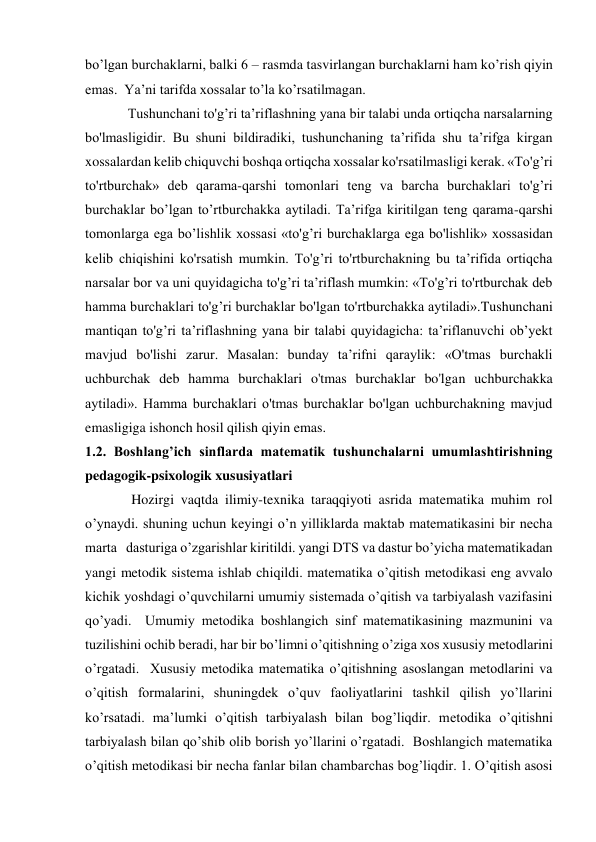 bo’lgan burchaklarni, balki 6 – rasmda tasvirlangan burchaklarni ham ko’rish qiyin 
emas.  Ya’ni tarifda xossalar to’la ko’rsatilmagan.   
Tushunchani to'g’ri ta’riflashning yana bir talabi unda ortiqcha narsalarning 
bo'lmasligidir. Bu shuni bildiradiki, tushunchaning ta’rifida shu ta’rifga kirgan 
xossalardan kelib chiquvchi boshqa ortiqcha xossalar ko'rsatilmasligi kerak. «To'g’ri 
to'rtburchak» deb qarama-qarshi tomonlari teng va barcha burchaklari to'g’ri 
burchaklar bo’lgan to’rtburchakka aytiladi. Ta’rifga kiritilgan teng qarama-qarshi 
tomonlarga ega bo’lishlik xossasi «to'g’ri burchaklarga ega bo'lishlik» xossasidan 
kelib chiqishini ko'rsatish mumkin. To'g’ri to'rtburchakning bu ta’rifida ortiqcha 
narsalar bor va uni quyidagicha to'g’ri ta’riflash mumkin: «To'g’ri to'rtburchak deb 
hamma burchaklari to'g’ri burchaklar bo'lgan to'rtburchakka aytiladi».Tushunchani 
mantiqan to'g’ri ta’riflashning yana bir talabi quyidagicha: ta’riflanuvchi ob’yekt 
mavjud bo'lishi zarur. Masalan: bunday ta’rifni qaraylik: «O'tmas burchakli 
uchburchak deb hamma burchaklari o'tmas burchaklar bo'lgan uchburchakka 
aytiladi». Hamma burchaklari o'tmas burchaklar bo'lgan uchburchakning mavjud 
emasligiga ishonch hosil qilish qiyin emas.   
1.2. Boshlang’ich sinflarda matematik tushunchalarni umumlashtirishning 
pedagogik-psixologik xususiyatlari 
 Hozirgi vaqtda ilimiy-texnika taraqqiyoti asrida matematika muhim rol 
o’ynaydi. shuning uchun keyingi o’n yilliklarda maktab matematikasini bir necha 
marta   dasturiga o’zgarishlar kiritildi. yangi DTS va dastur bo’yicha matematikadan 
yangi metodik sistema ishlab chiqildi. matematika o’qitish metodikasi eng avvalo 
kichik yoshdagi o’quvchilarni umumiy sistemada o’qitish va tarbiyalash vazifasini 
qo’yadi.  Umumiy metodika boshlangich sinf matematikasining mazmunini va 
tuzilishini ochib beradi, har bir bo’limni o’qitishning o’ziga xos xususiy metodlarini 
o’rgatadi.  Xususiy metodika matematika o’qitishning asoslangan metodlarini va 
o’qitish formalarini, shuningdek o’quv faoliyatlarini tashkil qilish yo’llarini 
ko’rsatadi. ma’lumki o’qitish tarbiyalash bilan bog’liqdir. metodika o’qitishni 
tarbiyalash bilan qo’shib olib borish yo’llarini o’rgatadi.  Boshlangich matematika 
o’qitish metodikasi bir necha fanlar bilan chambarchas bog’liqdir. 1. O’qitish asosi 
