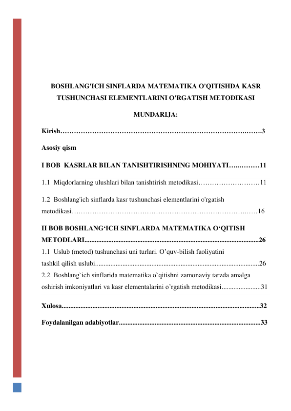  
 
 
 
BOSHLANG'ICH SINFLARDA MATEMATIKA O'QITISHDA KASR 
TUSHUNCHASI ELEMENTLARINI O'RGATISH METODIKASI 
MUNDARIJA: 
Kirish……………………………………………………………………….…….3 
Asosiy qism 
I BOB  KASRLAR BILAN TANISHTIRISHNING MOHIYATI…..………11 
1.1  Miqdorlarning ulushlari bilan tanishtirish metodikasi………………………11 
1.2  Boshlang'ich sinflarda kasr tushunchasi elementlarini o'rgatish 
metodikasi………………………………………………………………….……16 
II BOB BOSHLANG‘ICH SINFLARDA MATEMATIKA O‘QITISH 
METODLARI......................................................................................................26 
1.1  Uslub (metod) tushunchasi uni turlari. O’quv-bilish faoliyatini  
tashkil qilish uslubi................................................................................................26 
2.2  Boshlang`ich sinflarida matematika o`qitishni zamonaviy tarzda amalga 
oshirish imkoniyatlari va kasr elementalarini o’rgatish metodikasi.......................31 
Xulosa....................................................................................................................32 
Foydalanilgan adabiyotlar...................................................................................33 
 
 
 
